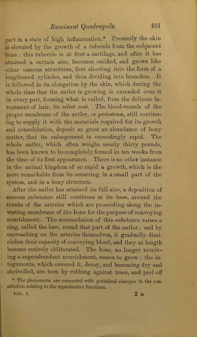 part in a state of high inflammation.* Presently the skin is elevated by the growth of a tubercle from the subjacent bone : this tubercle is at first a cartilage, and after it has attained a certain size, becomes ossified, and grows like other osseous structures, first shooting into the form of a lengthened cylinder, and then dividing into branches. It is followed in its elongation by the skin, which during the whole time that the antler is growing is extended over it in every part, forming what is called, from the delicate in- vestment of hair, its velvet coat. The blood-vessels of the proper membrane of the antler, or periosteum, still continu- ing to supply it with the materials required for its growth and consolidation, deposit so great an abundance of bony matter, that its enlargement is exceedingly rapid. The whole antler, which often weighs nearly thirty pounds, has been known to be completely formed in ten weeks from the time of its first appearance. There is no other instance in the animal kingdom of so rapid a growth, which is the more remarkable from its occurring in a small part of the system, and in a bony structure. After the antler has attained its full size, a deposition of osseous substance still continues at its base, around the trunks of the arteries which are proceeding along the in- vesting membrane of the bone for the purpose of conveying nourishment. The accumulation of this substance raises a ring, called the burr, round that part of the antler; and by encroaching on the arteries themselves, it gradually dimi- nishes their capacity of conveying blood, and they at length become entirely obliterated. The bone, no longer receiv- ing a superabundant nourishment, ceases to grow ; the in- teguments, which covered it, decay, and becoming dry and shrivelled, are torn by rubbing against trees, and peel off * The phenomena are connected with periodical changes in the com stitution relating to the reproductive functions. VOL. L 2d