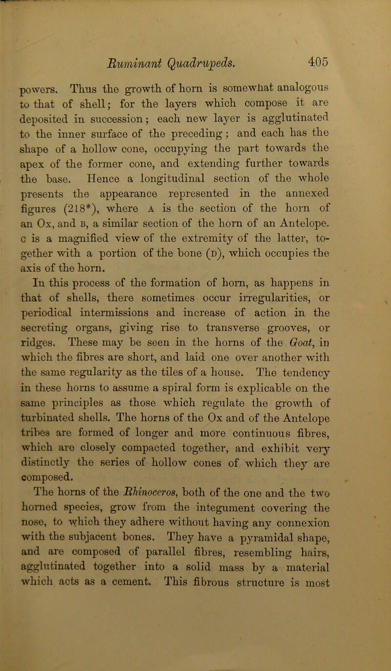 powers. Thus the growth of horn is somewhat analogous to that of shell; for the layers which compose it are deposited in succession; each new layer is agglutinated to the inner surface of the preceding ; and each has the shape of a hollow cone, occupying the part towards the apex of the former cone, and extending further towards the base. Hence a longitudinal section of the whole presents the appearance represented in the annexed figures (218*), where a is the section of the horn of an Ox, and b, a similar section of the horn of an Antelope, c is a magnified view of the extremity of the latter, to- gether with a portion of the bone (d), which occupies the axis of the horn. In this process of the formation of horn, as happens in that of shells, there sometimes occur irregularities, or periodical intermissions and increase of action in the secreting organs, giving rise to transverse grooves, or ridges. These may be seen in the horns of the Goat, in which the fibres are short, and laid one over another with the same regularity as the tiles of a house. The tendency in these horns to assume a spiral form is explicable on the same principles as those which regulate the growth of turbinated shells. The horns of the Ox and of the Antelope tribes are formed of longer and more continuous fibres, which are closely compacted together, and exhibit very distinctly the series of hollow cones of which they are composed. The horns of the Rhinoceros, both of the one and the two homed species, grow from the integument covering the nose, to which they adhere without having any connexion with the subjacent bones. They have a pyramidal shape, and are composed of parallel fibres, resembling hairs, agglutinated together into a solid mass by a material which acts as a cement. This fibrous structure is most