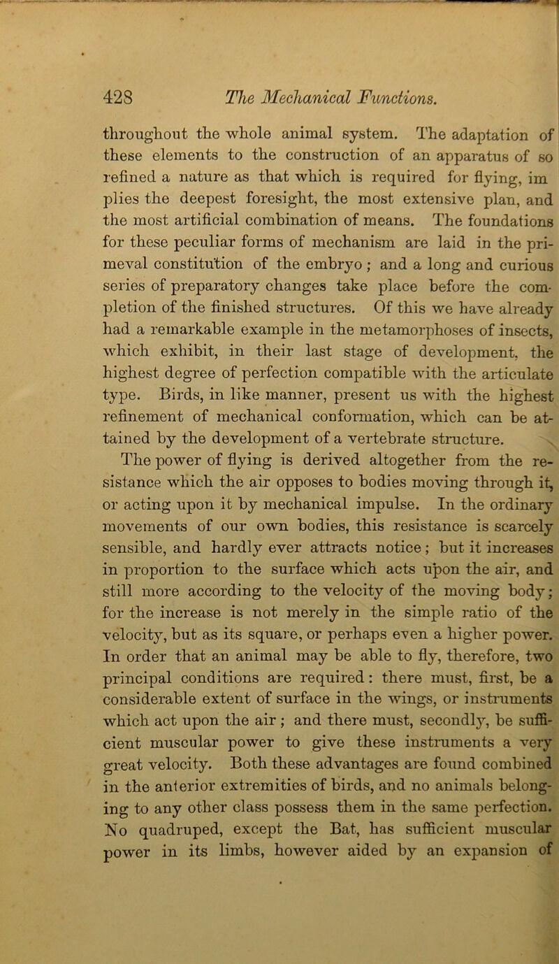 throughout the whole animal system. The adaptation of these elements to the construction of an apparatus of so refined a nature as that which is required for flying, im plies the deepest foresight, the most extensive plan, and the most artificial combination of means. The foundations for these peculiar forms of mechanism are laid in the pri- meval constitution of the embryo ; and a long and curious series of preparatory changes take place before the com- pletion of the finished structures. Of this we have already had a remarkable example in the metamorphoses of insects, which exhibit, in their last stage of development, the highest degree of perfection compatible with the articulate type. Birds, in like manner, present us with the highest refinement of mechanical conformation, which can be at- tained by the development of a vertebrate structure. The power of flying is derived altogether from the re- sistance which the air opposes to bodies moving through it, or acting upon it by mechanical impulse. In the ordinary movements of our own bodies, this resistance is scarcely sensible, and hardly ever attracts notice; but it increases in proportion to the surface which acts upon the air, and still more according to the velocity of the moving body; for the increase is not merely in the simple ratio of the velocity, but as its square, or perhaps even a higher power. In order that an animal may be able to fly, therefore, two principal conditions are required: there must, first, be a considerable extent of surface in the wings, or instruments which act upon the air; and there must, secondly, be suffi- cient muscular power to give these instruments a very great velocity. Both these advantages are found combined in the anterior extremities of birds, and no animals belong- ing to any other class possess them in the same perfection. No quadruped, except the Bat, has sufficient muscular power in its limbs, however aided by an expansion of