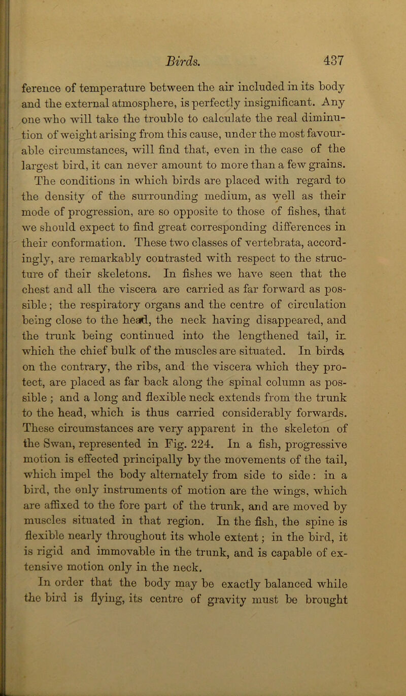 ference of temperature between the air included in its body and the external atmosphere, is perfectly insignificant. Any one who will take the trouble to calculate the real diminu- tion of weight arising from this cause, under the most favour- able circumstances, will find that, even in the case of the largest bird, it can never amount to more than a few grains. The conditions in which birds are placed with regard to the density of the surrounding medium, as well as their mode of progression, are so opposite to those of fishes, that we should expect to find great corresponding differences in their conformation. These two classes of vertebrata, accord- ingly, are remarkably contrasted with respect to the struc- ture of their skeletons. In fishes we have seen that the chest and all the viscera are carried as far forward as pos- sible ; the respiratory organs and the centre of circulation being close to the head, the neck having disappeared, and the trunk being continued into the lengthened tail, in which the chief bulk of the muscles are situated. In birds, on the contrary, the ribs, and the viscera which they pro- tect, are placed as far back along the spinal column as pos- sible ; and a long and flexible neck extends from the trunk to the head, which is thus carried considerably forwards. These circumstances are very apparent in the skeleton of the Swan, represented in Fig. 224. In a fish, progressive motion is effected principally by the movements of the tail, which impel the body alternately from side to side: in a bird, the only instruments of motion are the wings, which are affixed to the fore part of the trunk, and are moved by muscles situated in that region. In the fish, the spine is flexible nearly throughout its whole extent; in the bird, it is rigid and immovable in the trunk, and is capable of ex- tensive motion only in the neck. In order that the body may be exactly balanced while the bird is flying, its centre of gravity must be brought