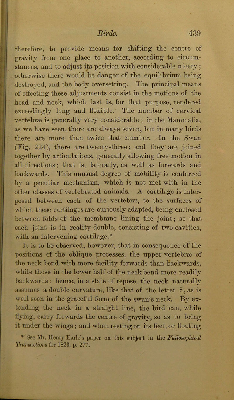 therefore, to provide means for shifting the centre of gravity from one place to another, according to circum- stances, and to adjust its position with considerable nicety ; otherwise there would be danger of the equilibrium being destroyed, and the body oversetting. The principal means of effecting these adjustments consist in the motions of the head and neck, which last is, for that purpose, rendered exceedingly long and flexible. The number of cervical vertebras is generally very considerable ; in the Mammalia, as we have seen, there are always seven, but in many birds there are more than twice that number. In the Swan (Tig. 224), there are twenty-three; and they are joined together by articulations, generally allowing free motion in all directions; that is, laterally, as well as forwards and backwards. This unusual degree of mobility is conferred by a peculiar mechanism, which is not met with in the other classes of vert.ebrated animals. A cartilage is inter- posed between each of the vertebrae, to the surfaces of which these cartilages are curiously adapted, being enclosed between folds of the membrane lining the joint; so that each joint is in reality double, consisting of two cavities, with an intervening cartilage.* It is to be observed, however, that in consequence of the positions of the oblique processes, the upper vertebrae of the neck bend with more facility forwards than backwards, while those in the lower half of the neck bend more readily backwards : hence, in a state of repose, the neck naturally assumes a double curvature, like that of the letter S, as is well seen in the graceful form of the swan’s neck. By ex- tending the neck in a straight line, the bird can, while flying, carry forwards the centre of gravity, so as to bring it under the wings ; and when resting on its feet, or floating *'See Mr. Henry Earle’s paper on this subject in the Philosophical Transactions for 1823, p. 277.