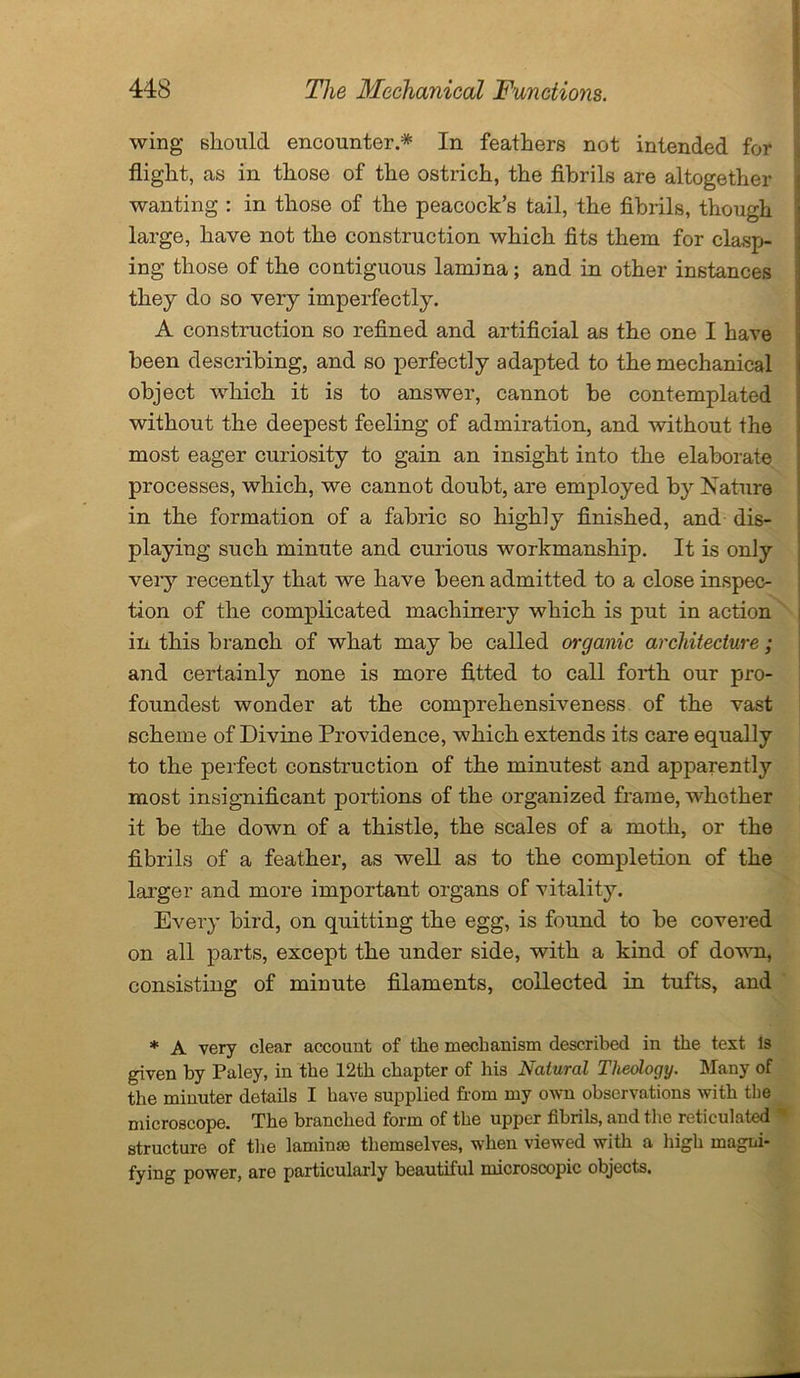 wing should encounter.* In feathers not intended for flight, as in those of the ostrich, the fibrils are altogether wanting : in those of the peacock’s tail, the fibrils, though large, have not the construction which fits them for clasp- ing those of the contiguous lamina; and in other instances they do so very imperfectly. A construction so refined and artificial as the one I have been describing, and so perfectly adapted to the mechanical object which it is to answer, cannot be contemplated without the deepest feeling of admiration, and without the most eager curiosity to gain an insight into the elaborate processes, which, we cannot doubt, are employed by Nature in the formation of a fabric so highly finished, and dis- playing such minute and curious workmanship. It is only very recently that we have been admitted to a close inspec- tion of the complicated machinery which is put in action in this branch of what may be called organic architecture ; and certainly none is more fitted to call forth our pro- foundest wonder at the comprehensiveness of the vast scheme of Divine Providence, which extends its care equally to the perfect construction of the minutest and apparently most insignificant portions of the organized frame, whether it be the down of a thistle, the scales of a moth, or the fibrils of a feather, as well as to the completion of the larger and more important organs of vitality. Every bird, on quitting the egg, is found to be covered on all parts, except the under side, with a kind of down, consisting of minute filaments, collected in tufts, and * A very clear account of the mechanism described in the text Is given by Paley, in the 12th chapter of his Natural Theology. Many of the minuter details I have supplied horn my own observations with the microscope. The branched form of the upper fibrils, and the reticulated structure of the laminae themselves, when viewed with a high magni- fying power, are particularly beautiful microscopic objects.