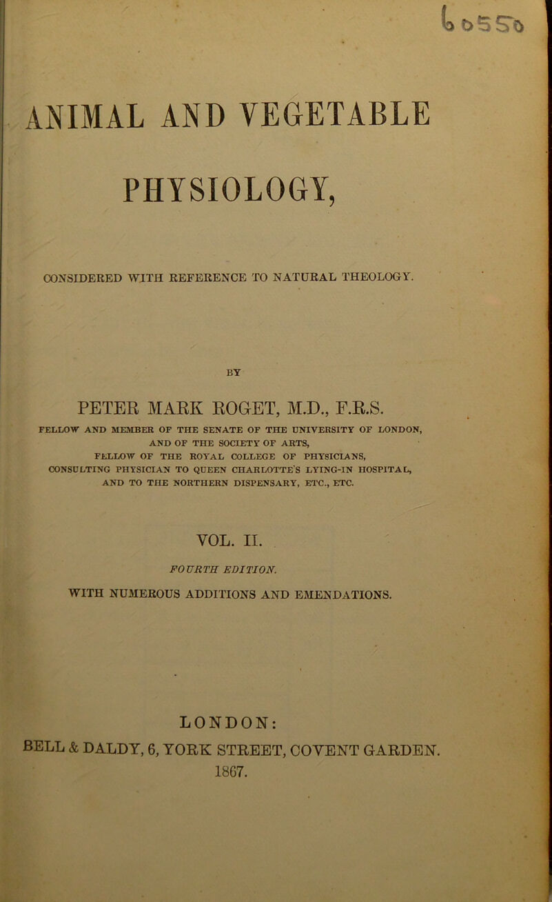 PHYSIOLOGY, CONSIDERED WITH REFERENCE TO NATURAL THEOLOGY. BY PETER MARK ROGET, M.D., F.R.S. FELLOW AND MEMBER OF THE SENATE OF THE UNIVERSITY OF LONDON, AND OF THE SOCIETY OF ARTS, FELLOW OF THE ROYAL COLLEGE OF PHYSICIANS, CONSULTING PHYSICIAN TO QUEEN CHARLOTTE'S LYING-IN HOSPITAL, AND TO THE NORTHERN DISPENSARY, ETC., ETC. VOL. II. FOURTH EDITION. WITH NUMEROUS ADDITIONS AND EMENDATIONS. LONDON: BELL & DALDY, 6, YORK STREET, COVENT GARDEN. 1867.