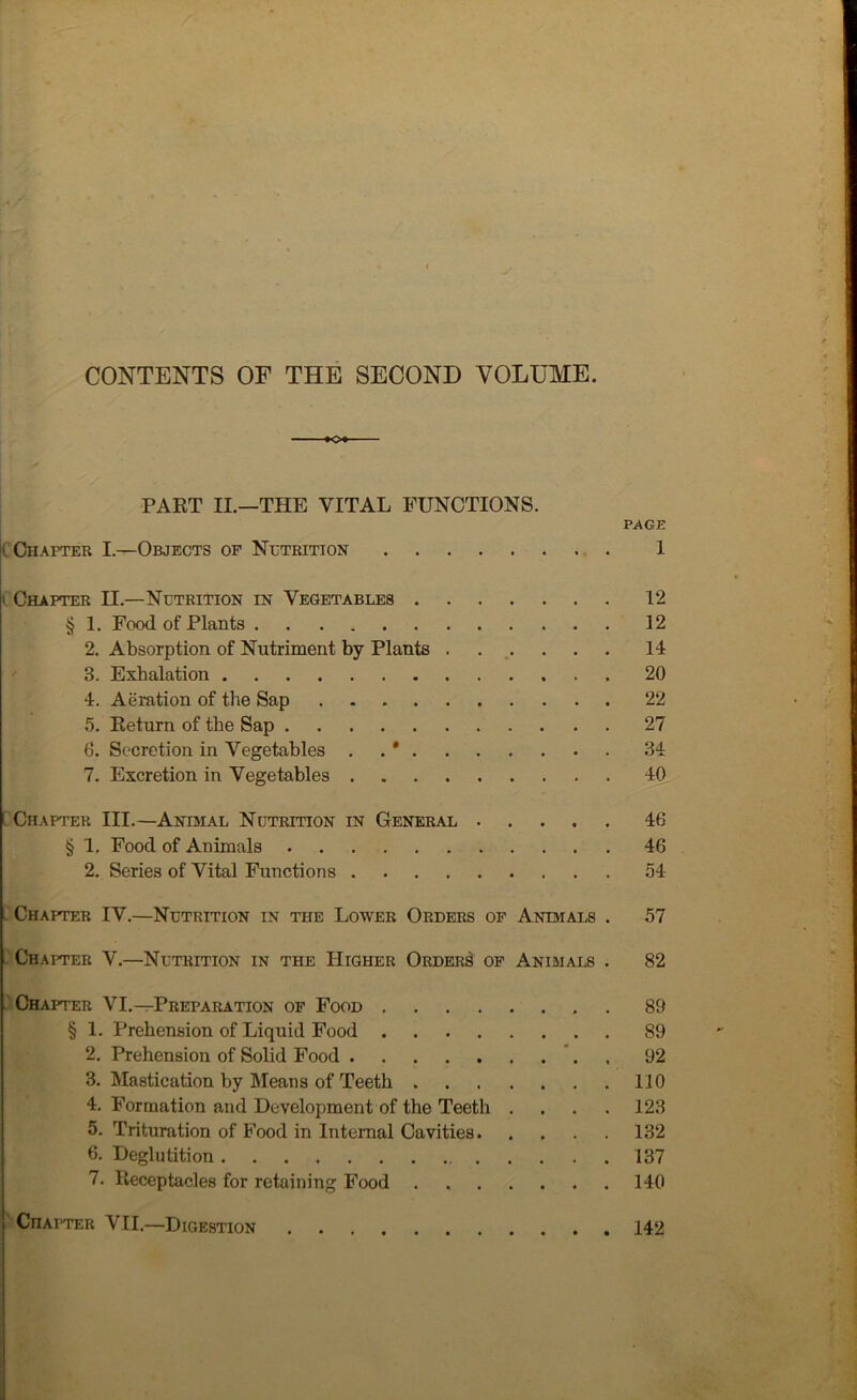 CONTENTS OF THE SECOND VOLUME. O PART II.—THE VITAL FUNCTIONS. PAGE C Chapter I.—Objects of Nutrition 1 t Chapter II.—Nutrition in Vegetables 12 § 1. Food of Plants 12 2. Absorption of Nutriment by Plants 14 3. Exhalation 20 4. Aeration of the Sap 22 5. Return of the Sap 27 6. Secretion in Vegetables . * 34 7. Excretion in Vegetables 40 Chapter III.—Animal Nutrition in General 46 § 1. Food of Animals 46 2. Series of Vital Functions 54 Chapter IV.—Nutrition in the Lower Orders of Animals . 57 Chapter V.—Nutrition in the Higher Orders of Animals . 82 Chapter VI.—Preparation of Food . 89 § 1. Prehension of Liquid Food 89 2. Prehension of Solid Food 92 3. Mastication by Means of Teeth 110 4. Formation and Development of the Teeth .... 123 5. Trituration of Food in Internal Cavities 132 6. Deglutition 137 7. Receptacles for retaining Food 140 Chapter VII.—Digestion 142