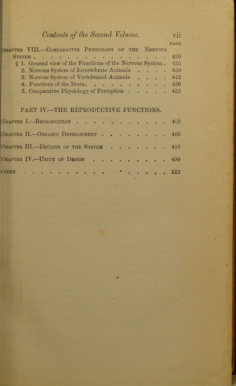 / Contents of the Second Volume. vii PAGE hapter VIII.—Comparative Physiology of the Nervous System 426 § 1. General view of tlie Functions of the Nervous System . 426 2. Nervous System of Invertebrate Animals .... 430 3. Nervous System of Vertebrated Animals .... 442 4. Functions of the Brain 450 5. Comparative Physiology of Perception 453 PART IV.—THE REPRODUCTIVE FUNCTIONS. Chapter I.—Reproduction 465 Chapter II.—Organic Development 480 Ihapter ni.—Decline of the System 495 Chapter IV.—Unity of Design 499 vndex • 513