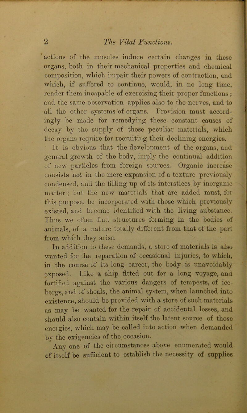 ’ actions of the muscles induce certain changes in these organs, both in their mechanical properties and chemical composition, which impair their powers of contraction, and which, if suffered to continue, would, in no long time, render them incapable of exercising their proper functions ; and the same observation applies also to the nerves, and to all the other systems of organs. Provision must accord- ingly be made for remedying these constant causes of decay by the supply of those peculiar materials, which the organs require for recruiting their declining energies. It is obvious that the development of the organs, and general growth of the body, i mpl}' the continual addition of new particles from foreign sources. Organic increase consists not in the mere expansion of a texture previously condensed, and the filling up of its interstices by inorganic matter ; but the new materials that are added must, for this purpose, be incorporated with those which previously existed, and become identified with the living substance. Thus we often find structures forming in the bodies of animals, of a nature totally different from that of the part from which they arise. In addition to these demands, a store of materials is also wanted for the reparation of occasional injuries, to which, in the course of its long career, the body is unavoidably exposed. Like a ship fitted out for a long voyage, and fortified against the various dangers of tempests, of ice- berg’s, and of shoals, the animal system, when launched into existence, should be provided with a store of such materials as may be wanted for the repair of accidental losses, and should also contain within itself the latent source of those energies, which may be called into action when demanded by the exigencies of the occasion. Any one of the circumstances above enumerated would of itself be sufficient to establish the necessity of supplies