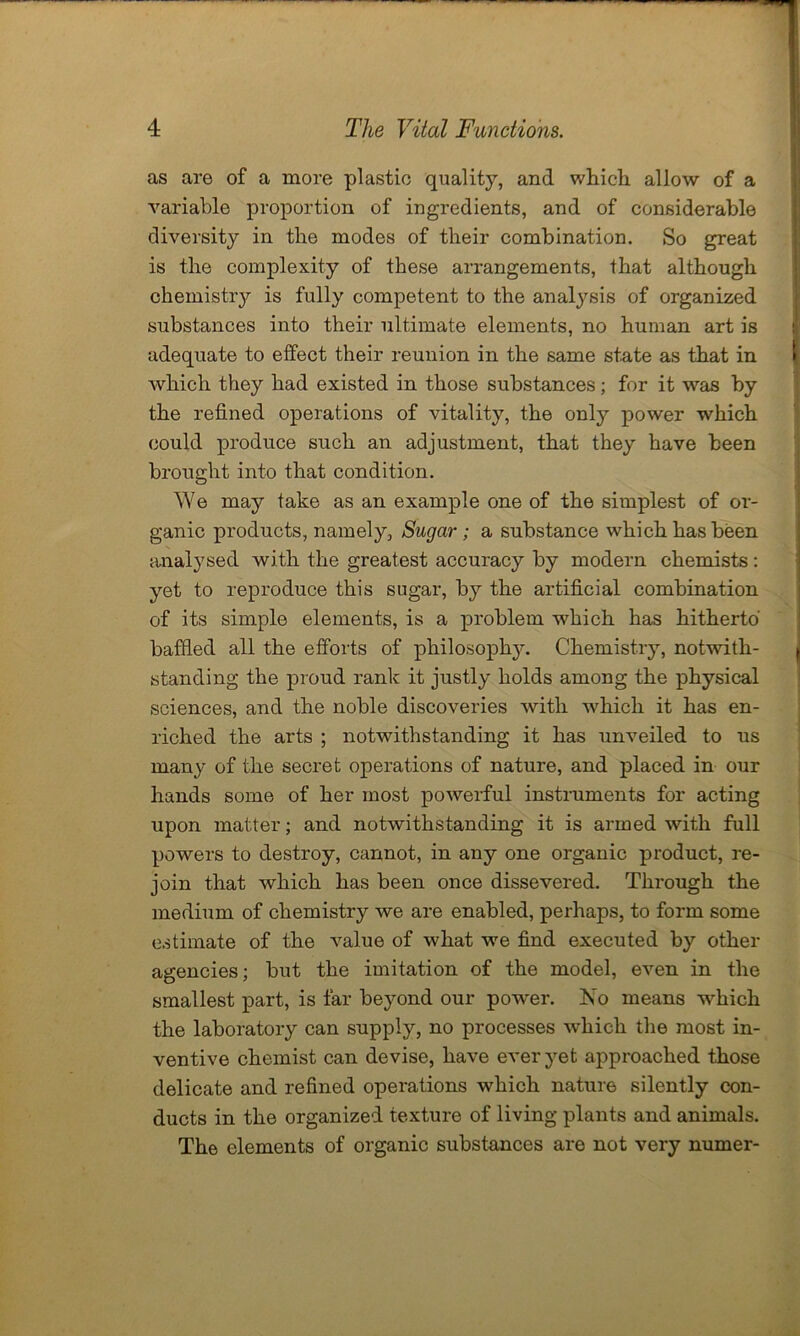 as are of a more plastic quality, and which, allow of a variable proportion of ingredients, and of considerable diversity in the modes of their combination. So great is the complexity of these arrangements, that although chemistry is fully competent to the analysis of organized substances into their ultimate elements, no human art is adequate to effect their reunion in the same state as that in which they had existed in those substances; for it was by the refined operations of vitality, the only power which could produce such an adjustment, that they have been brought into that condition. We may take as an example one of the simplest of or- ganic products, namely, Sugar; a substance which has been analysed with the greatest accuracy by modern chemists : yet to reproduce this sugar, by the artificial combination of its simple elements, is a problem which has hitherto baffled all the efforts of philosophy. Chemistry, notwuth- standing the proud rank it justly holds among the physical sciences, and the noble discoveries with which it has en- riched the arts ; notwithstanding it has unveiled to us many of the secret operations of nature, and placed in our hands some of her most powerful instruments for acting upon matter; and notwithstanding it is armed with full powers to destroy, cannot, in any one organic product, re- join that which has been once dissevered. Through the medium of chemistry we are enabled, perhaps, to form some estimate of the value of what we find executed by other agencies; but the imitation of the model, even in the smallest part, is far beyond our powrer. No means which the laboratory can supply, no processes which the most in- ventive chemist can devise, have ever yet approached those delicate and refined operations which nature silently con- ducts in the organized texture of living plants and animals. The elements of organic substances are not very numer-