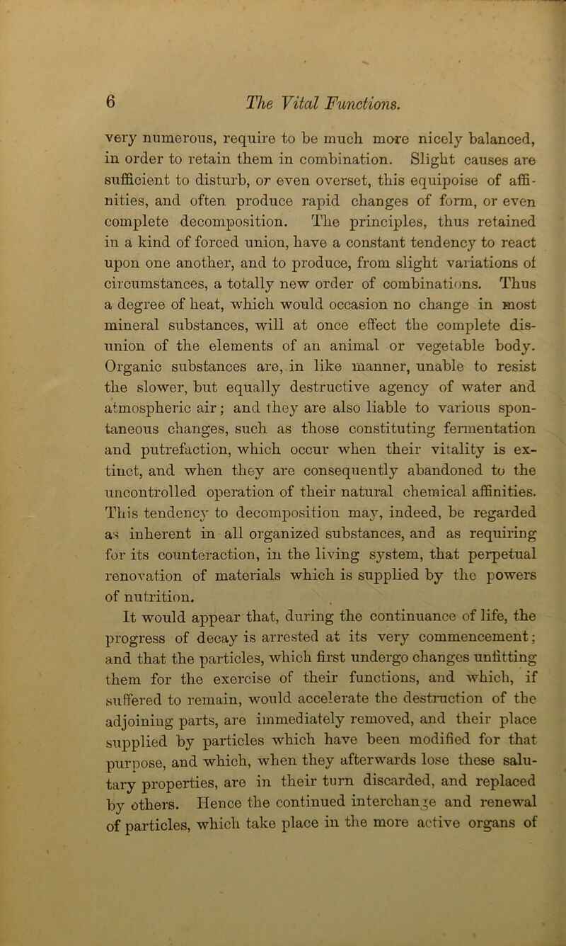 very numerous, require to be much mare nicely balanced, in order to retain them in combination. Slight causes are sufficient to disturb, or even overset, this equipoise of affi- nities, and often produce rapid changes of form, or even complete decomposition. The principles, thus retained in a kind of forced union, have a constant tendency to react upon one another, and to produce, from slight variations ol circumstances, a totally new order of combinations. Thus a degree of heat, which would occasion no change in most mineral substances, will at once effect the complete dis- union of the elements of an animal or vegetable body. Organic substances are, in like manner, unable to resist the slower, but equally destructive agency of water and atmospheric air; and they are also liable to various spon- taneous changes, such as those constituting fermentation and putrefaction, which occur when their vitality is ex- tinct, and when they are consequently abandoned to the uncontrolled operation of their natural chemical affinities. This tendency to decomposition may, indeed, be regarded as inherent in all organized substances, and as requiring for its counteraction, in the living system, that perpetual renovation of materials which is supplied by the powers of nutrition. It would appear that, during the continuance of life, the progress of decay is arrested at its very commencement; and that the particles, which first undergo changes unfitting them for the exercise of their functions, and which, if suffered to remain, would accelerate the destruction of the adjoining parts, are immediately removed, and their place supplied by particles which have been modified for that purpose, and which, when they afterwards lose these salu- tary properties, are in their turn discarded, and replaced by others. Hence the continued interchange and renewal of particles, which take place in the more active organs of