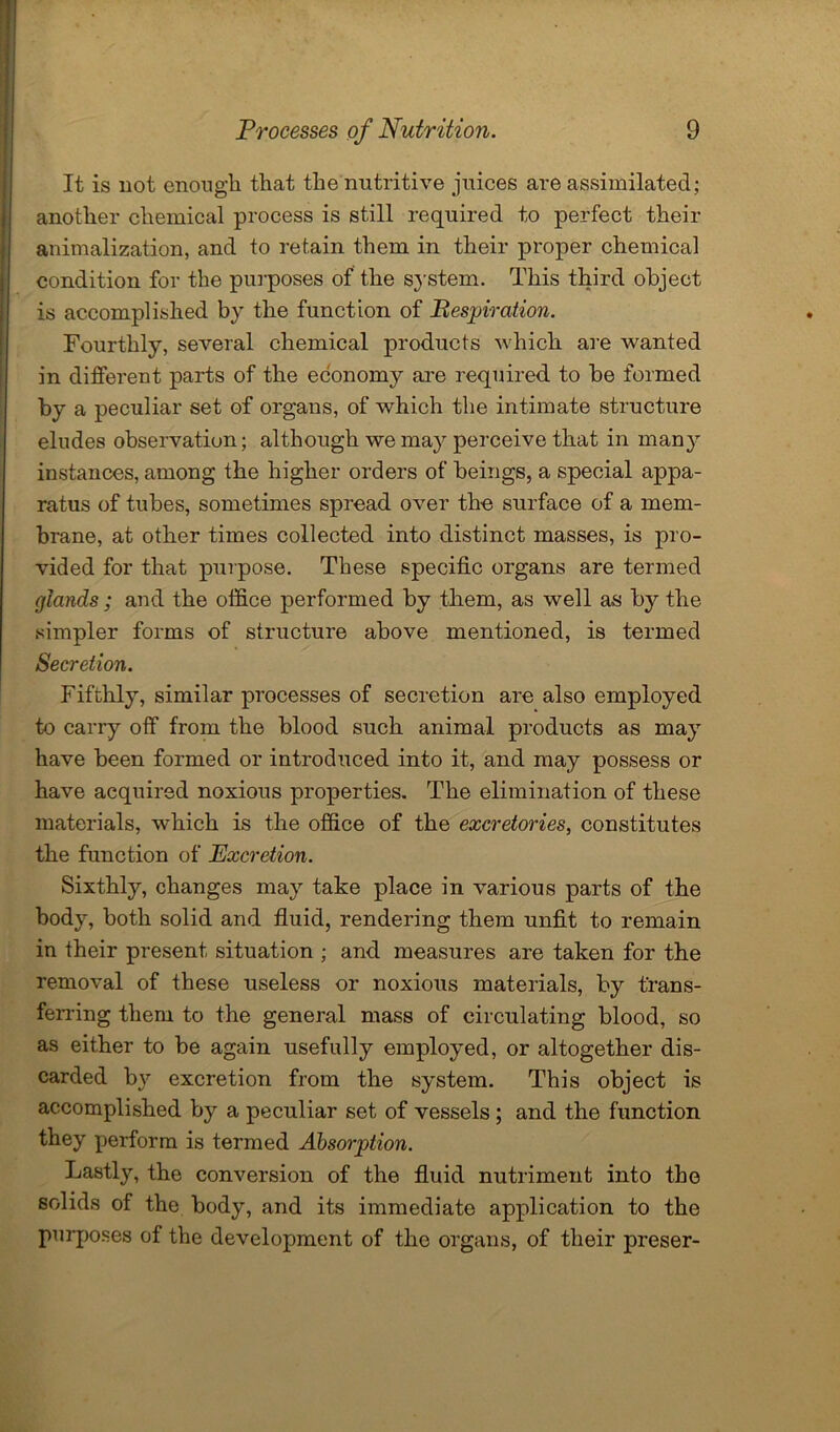 It is not enough that the nutritive juices are assimilated; another chemical process is still required to perfect their animalization, and to retain them in their proper chemical condition for the purposes of the system. This third object is accomplished by the function of Respiration. Fourthly, several chemical products which are wanted in different parts of the economy are required to be formed by a peculiar set of organs, of which the intimate structure eludes observation; although we may perceive that in many instances, among the higher orders of beings, a special appa- ratus of tubes, sometimes spread over the surface of a mem- brane, at other times collected into distinct masses, is pro- vided for that purpose. These specific organs are termed glands; and the office performed by them, as well as by the simpler forms of structure above mentioned, is termed Secretion. Fifthly, similar processes of secretion are also employed to carry off from the blood such animal products as may have been formed or introduced into it, and may possess or have acquired noxious properties. The elimination of these materials, which is the office of the excretories, constitutes the function of Excretion. Sixthly, changes may take place in various parts of the body, both solid and fluid, rendering them unfit to remain in their present situation ; and measures are taken for the removal of these useless or noxious materials, by trans- ferring them to the general mass of circulating blood, so as either to be again usefully employed, or altogether dis- carded by excretion from the system. This object is accomplished by a peculiar set of vessels; and the function they perform is termed Absorption. Lastly, the conversion of the fluid nutriment into the solids of the body, and its immediate application to the purposes of the development of the organs, of their preser-