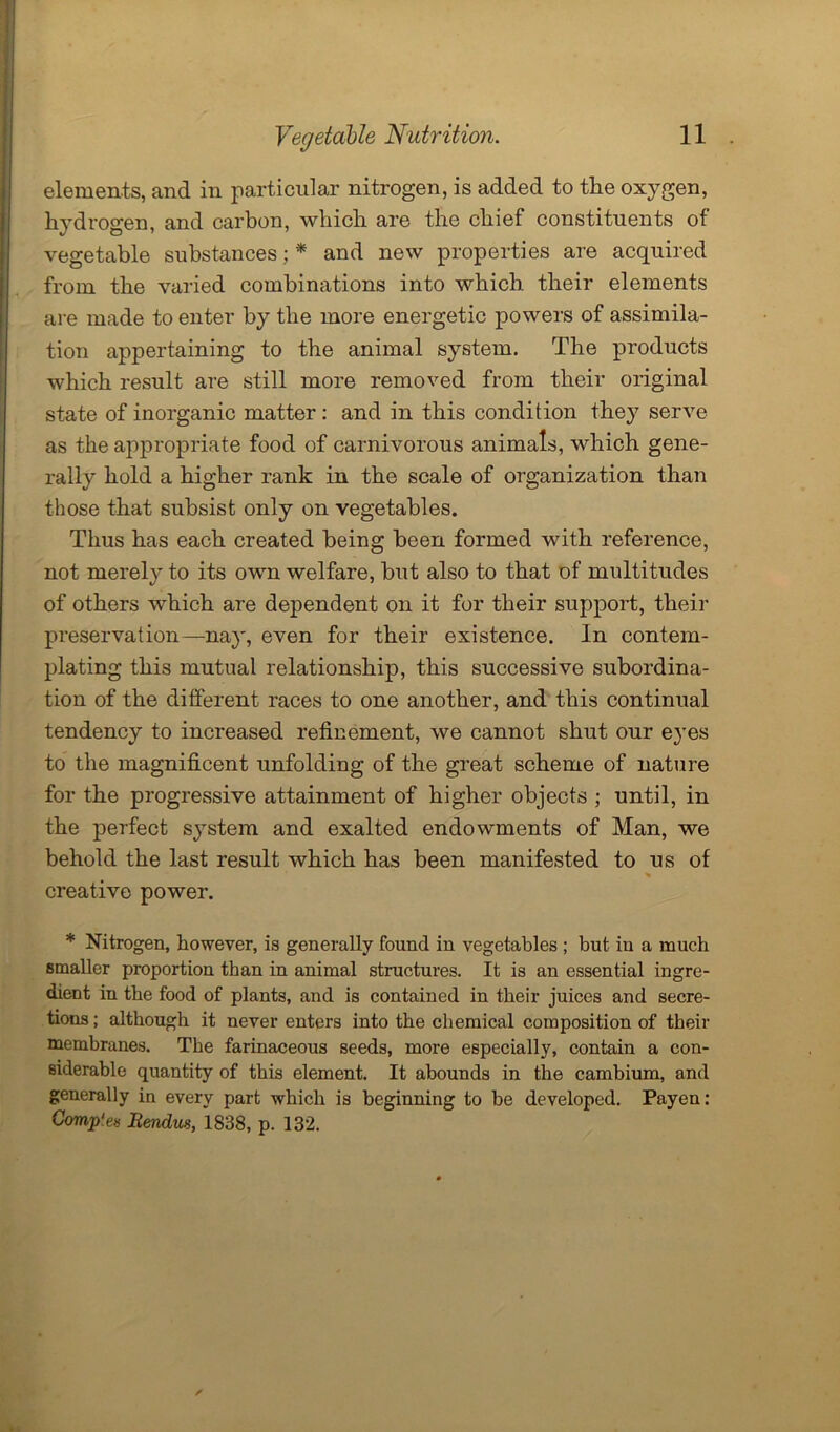 elements, and in particular nitrogen, is added to the oxygen, hydrogen, and carbon, which are the chief constituents of vegetable substances ; * and new properties are acquired from the varied combinations into which, their elements are made to enter by the more energetic powers of assimila- tion appertaining to the animal system. The products which result are still more removed from their original state of inorganic matter : and in this condition they serve as the appropriate food of carnivorous animals, which gene- rally hold a higher rank in the scale of organization than those that subsist only on vegetables. Thus has each created being been formed with reference, not merely to its own welfare, but also to that of multitudes of others which are dependent on it for their support, their preservation—nay, even for their existence. In contem- plating this mutual relationship, this successive subordina- tion of the different races to one another, and this continual tendency to increased refinement, we cannot shut our eyes to the magnificent unfolding of the great scheme of nature for the progressive attainment of higher objects ; until, in the perfect system and exalted endowments of Man, we behold the last result which has been manifested to us of creative power. * Nitrogen, however, is generally found in vegetables ; but in a much smaller proportion than in animal structures. It is an essential ingre- dient in the food of plants, and is contained in their juices and secre- tions ; although it never enters into the chemical composition of their membranes. The farinaceous seeds, more especially, contain a con- siderable quantity of this element. It abounds in the cambium, and generally in every part which is beginning to be developed. Payen: Comp'es Rendus, 1838, p. 132.