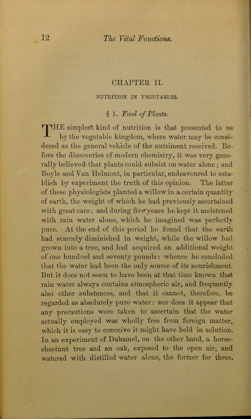 CHAPTER II. NUTRITION IN VEGETABLES. § 1. Food of Plants. r nHE simplest kind of nutrition is tliat presented to us -®- by the vegetable kingdom, where water may be consi- dered as the general vehicle of the nutriment received. Be- fore the discoveries of modern chemistry, it was very gene- rally believed that plants could subsist on water alone ; and Boyle and Yan Helmont, in particular, endeavoured to esta- blish by experiment the truth of this opinion. The latter of these physiologists planted a willow in a certain quantity of earth, the weight of which he had previously ascertained with great care; and during five* years he kept it moistened with rain water alone, which he imagined was perfectly pure. At the end of this period he found that the earth had scarcely diminished in weight, while the willow had grown into a tree, and had acquired an additional weight of one hundred and seventy pounds: whence he concluded that the water had been the only source of its nourishment. But it does not seem to have been at that time known that rain water always contains atmospheric air, and frequently also other substances, and that it cannot, therefore, be regarded as absolutely pure water: nor does it appear that any precautions were taken to ascertain that the water actually employed was wholly free from foreign matter, which it is easy to conceive it might have held in solution. In an experiment of Duhamel, on the other hand, a horse- chestnut tree and an oak, exposed to the open air, and watered with distilled water alone, the former for three.