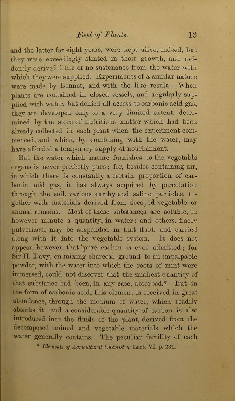 and the latter for eight years, were kept alive, indeed, but they were exceedingly stinted in their growth, and evi- dently derived little or no sustenance from the water with which they were supplied. Experiments of a similar nature were made by Bonnet, and with the like result. When plants are contained in closed vessels, and regularly sup- plied with water, but denied all access to carbonic acid gas, they are developed only to a very limited extent, deter- mined by the store of nutritious matter which had been already collected in each plant when the experiment com- menced, and which, by combining with the water, may have afforded a temporary supply of nourishment. But the water which nature furnishes to the vegetable organs is never perfectly pure; for, besides containing air, in which there is constantly a certain proportion of car- bonic acid gas, it has always acquired by percolation through the soil, various earthy and. saline particles, to- gether with materials derived from decayed vegetable or animal remains. Most of these substances are soluble, in however minute a quantity, in water: and others, finel}r pulverized, may be suspended in that fluid, and carried along with it into the vegetable system. It does not appear, however, that ‘pure carbon is ever admitted; for Sir H. Davy, cn mixing charcoal, ground to an impalpable powder, with the water into which the roots of mint were immersed, could not discover that the smallest quantity of that substance had been, in any ease, absorbed.* But in the form of carbonic acid, this element is received in great abundance, through the medium of water, which readily absorbs it; and a considerable quantity of carbon is also introduced into the fluids of the plant, derived from the decomposed animal and vegetable materials which the water generally contains. The peculiar fertility of each * Elements of Agricultural Chemistry, Lect. YI. p. 234.