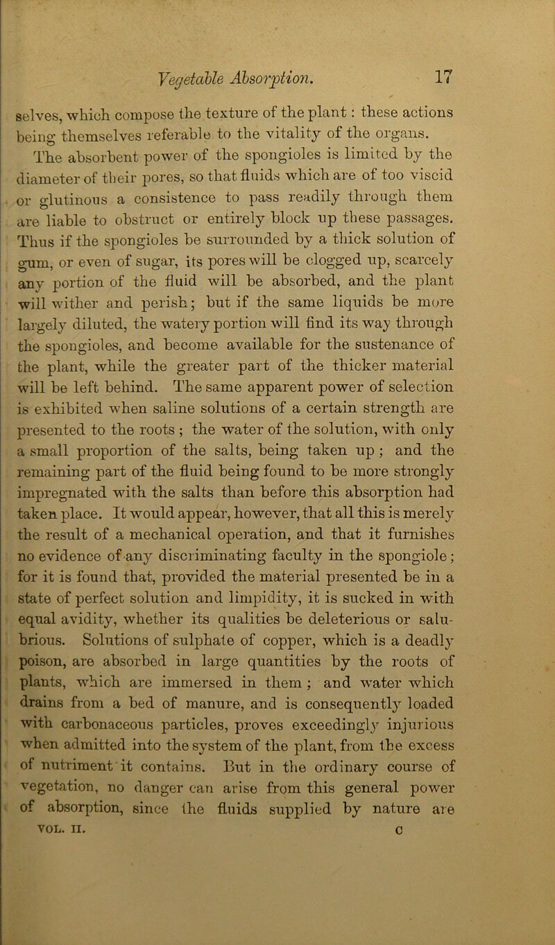 ✓ selves, which compose the texture of the plant: these actions being themselves referable to the vitality of the organs. The absorbent power of the spongioles is limited by the diameter of their pores, so that fluids which are of too viscid or glutinous a consistence to pass readily through them are liable to obstruct or entirely block up these passages. Thus if the spongioles be surrounded by a thick solution of gum, or even of sugar, its pores will be clogged up, scarcely any portion of the fluid will be absorbed, and the plant will wither and perish; but if the same liquids be more largely diluted, the watery portion will find its way through the spongioles, and become available for the sustenance of the plant, while the greater part of the thicker material will be left behind. The same apparent power of selection is exhibited when saline solutions of a certain strength are presented to the roots ; the water of the solution, with only a small proportion of the salts, being taken up ; and the remaining part of the fluid being found to be more strongly impregnated with the salts than before this absorption had taken place. It would appear, however, that all this is merely the result of a mechanical operation, and that it furnishes no evidence of any discriminating faculty in the spongiole; for it is found that, provided the material presented be in a state of perfect solution and limpidity, it is sucked in with equal avidity, whether its qualities be deleterious or salu- brious. Solutions of sulphate of copper, which is a deadly poison, are absorbed in large quantities by the roots of plants, which are immersed in them ; and water which drains from a bed of manure, and is consequently loaded with carbonaceous particles, proves exceedingly injurious when admitted into the system of the plant, from the excess of nutriment it contains. But in the ordinary course of vegetation, no danger can arise from this general power of absorption, since the fluids supplied by nature are VOL. II. c