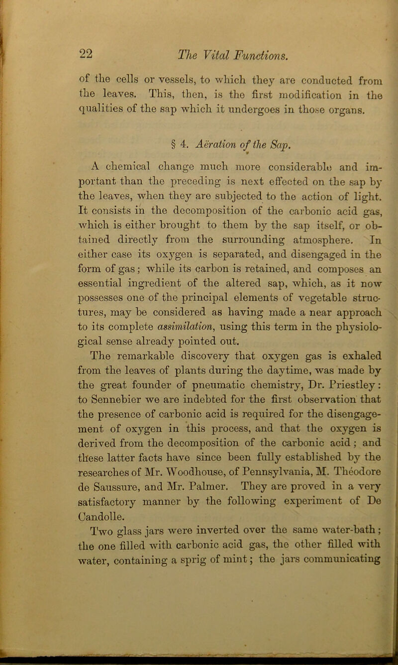 of the cells or vessels, to which they are conducted from the leaves. This, then, is the first modification in the qualities of the sap which it undergoes in those organs. § 4. Aeration of the Sap. v A chemical change much more considerable and im- portant than the preceding is next effected on the sap by the leaves, when they are subjected to the action of light. It consists in the decomposition of the carbonic acid gas, which is either brought to them by the sap itself, or ob- tained directly from the surrounding atmosphere. In either case its oxygen is separated, and disengaged in the form of gas; while its carbon is retained, and composes an essential ingredient of the altered sap, which, as it now possesses one of the principal elements of vegetable struc- tures, may be considered as having made a near approach to its complete assimilation, using this term in the physiolo- gical sense already pointed out. The remarkable discovery that oxygen gas is exhaled from the leaves of plants during the daytime, was made by the gi’eat founder of pneumatic chemistry, Dr. Priestley: to Sennebier we are indebted for the first observation that the presence of carbonic acid is required for the disengage- ment of oxygen in this process, and that the oxygen is derived from the decomposition of the carbonic acid; and these latter facts have since been fully established by the researches of Mr. Woodhouse, of Pennsylvania, M. Theodore de Saussure, and Mr. Palmer. They are proved in a very satisfactory manner by the following experiment of De , Candolle. Two 2,'lass jars were inverted over the same water-bath ; the one filled with carbonic acid gas, the other filled with water, containing a sprig of mint; the jars communicating -