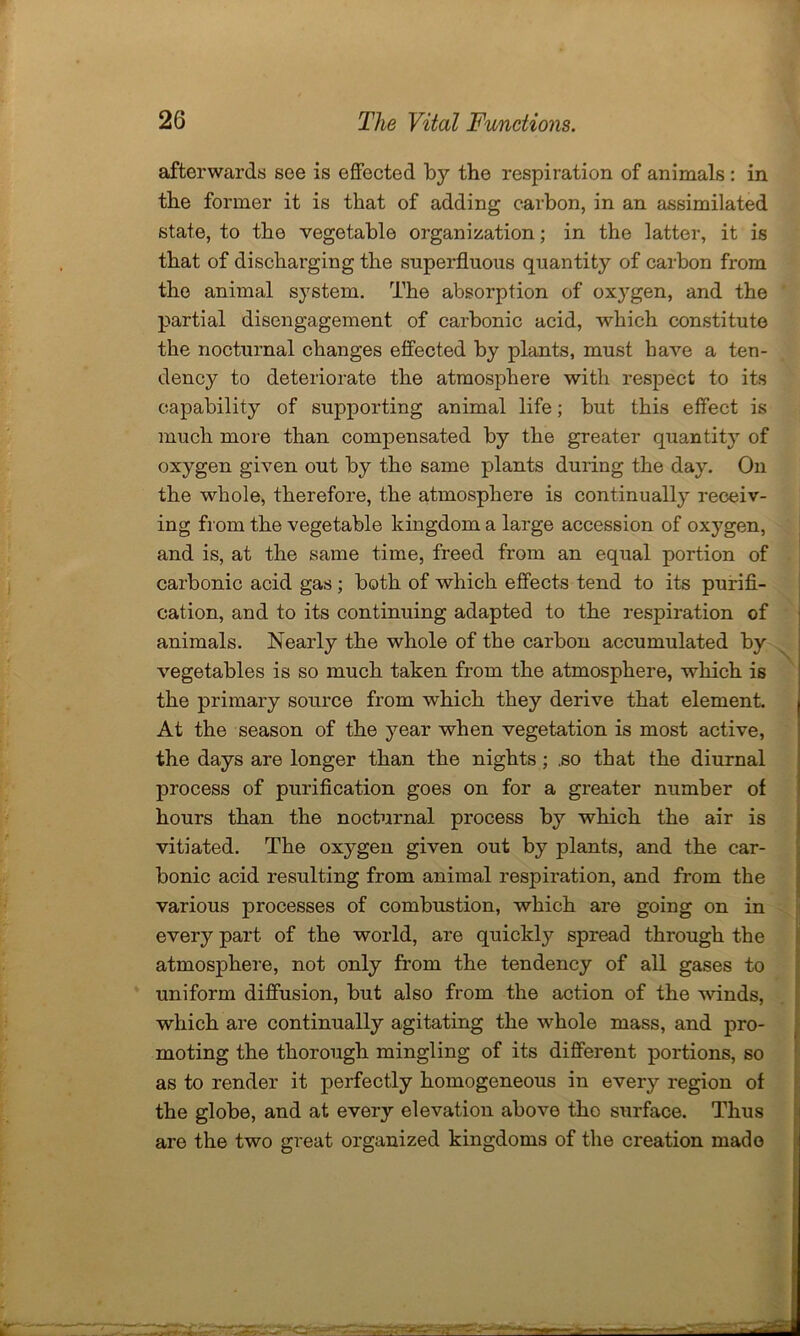 afterwards see is effected by the respiration of animals : in the former it is that of adding carbon, in an assimilated state, to the vegetable organization; in the latter, it is that of discharging the superfluous quantity of carbon from the animal system. The absorption of oxygen, and the partial disengagement of carbonic acid, which constitute the nocturnal changes effected by plants, must have a ten- dency to deteriorate the atmosphere with respect to its capability of supporting animal life; but this effect is much more than compensated by the greater quantity of oxygen given out by the same plants during the day. On the whole, therefore, the atmosphere is continually receiv- ing from the vegetable kingdom a large accession of oxygen, and is, at the same time, freed from an equal portion of carbonic acid gas; both of which effects tend to its purifi- cation, and to its continuing adapted to the respiration of animals. Nearly the whole of the carbon accumulated by vegetables is so much taken from the atmosphere, which is the primary source from which they derive that element. At the season of the year when vegetation is most active, the days are longer than the nights ; .so that the diurnal process of purification goes on for a greater number of hours than the nocturnal process by which the air is vitiated. The oxygen given out by plants, and the car- bonic acid resulting from animal respiration, and from the various processes of combustion, which are going on in every part of the world, are quickly spread through the atmosphere, not only from the tendency of all gases to uniform diffusion, but also from the action of the winds, which are continually agitating the whole mass, and pro- moting the thorough mingling of its different portions, so as to render it perfectly homogeneous in every region of the globe, and at every elevation above the surface. Thus are the two great organized kingdoms of the creation made