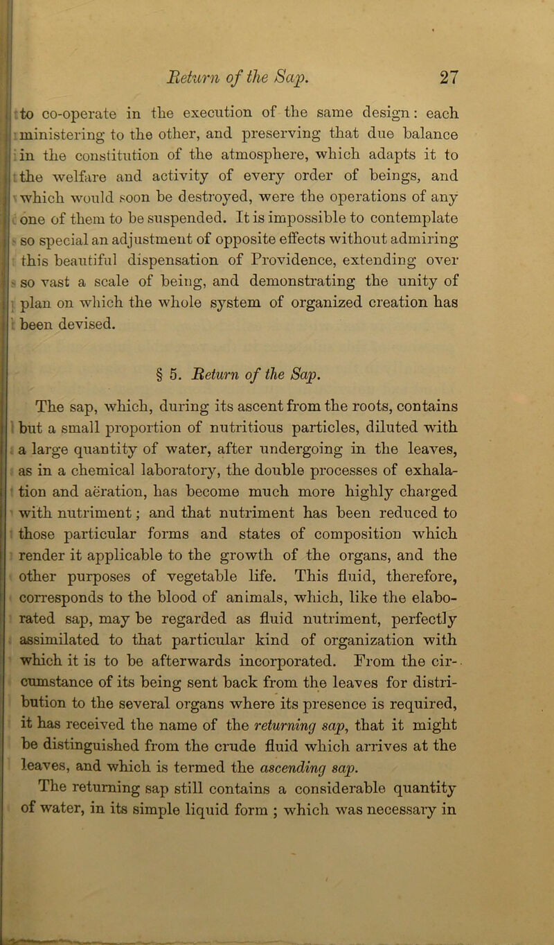 to co-operate in tlie execution of the same design: each ministering to the other, and preserving that due balance in the constitution of the atmosphere, which adapts it to the welfare and activity of every order of beings, and which would soon be destroyed, were the operations of any one of them to be suspended. It is impossible to contemplate so special an adjustment of opposite effects without admiring this beautiful dispensation of Providence, extending over - so vast a scale of being, and demonstrating the unity of plan on which the whole system of organized creation has been devised. § 5. Return of the Sap. The sap, which, during its ascent from the roots, contains but a small proportion of nutritious particles, diluted with a large quantity of water, after undergoing in the leaves, as in a chemical laboratory, the double processes of exhala- tion and aeration, has become much more highly charged with nutriment; and that nutriment has been reduced to those particular forms and states of composition which render it applicable to the growth of the organs, and the other purposes of vegetable life. This fluid, therefore, corresponds to the blood of animals, which, like the elabo- rated sap, may be regarded as fluid nutriment, perfectly assimilated to that particular kind of organization with which it is to be afterwards incorporated. From the cir- cumstance of its being sent back from the leaves for distri- bution to the several organs where its presence is required, it has received the name of the returning sap, that it might be distinguished from the crude fluid which arrives at the leaves, and which is termed the ascending sap. The returning sap still contains a considerable quantity of water, in its simple liquid form ; which was necessary in