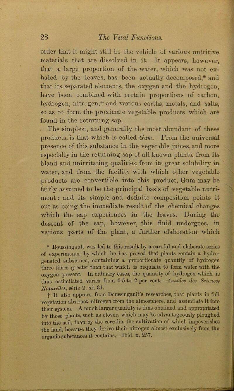 order that it might still be the vehicle of various nutritive materials that are dissolved in it. It appears, however, that a large proportion of the water, which was not ex- haled by the leaves, has been actually decomposed,* and that its separated elements, the oxygen and the hydrogen, have been combined with certain proportions of carbon, hydrogen, nitrogen,! and various earths, metals, and salts, so as to form the proximate vegetable products which are found in the returning sap. The simplest, and generally the most abundant of these products, is that which is called Gum. From the universal presence of this substance in the vegetable juices, and more especially in the returning sap of all known plants, from its bland and unirritating qualities, from its great solubility in water, and from the facility with which other vegetable products are convertible into this product, Gum may be fairly assumed to be the principal basis of vegetable nutri- ment : and its simple and definite composition points it out as being the immediate result of the chemical changes which the sap experiences in the leaves. During the descent of the sap, however, this fluid undergoes, in various parts of the plant, a further elaboration which * Boussingault was led to this result by a careful and elaborate series of experiments, by which he has proved that plants contain a hydro- genated substance, containing a proportionate quantity of hydrogen three times greater than that which is requisite to form water with the oxygen present. In ordinary cases, the quantity of hydrogen which is thus assimilated varies from 05 to 2 per cent.—Annales des Sciences Naiurelles, serie 2. xi. 31. + It also appears, from Boussingault’s researches, that plants in full vegetation abstract nitrogen from the atmosphere, and assimilate it into their system. A much larger quantity is thus obtained and appropriated by those plants, such as clover, which may be advantageously ploughed into the soil, than by the cerealia, the cultivation of which impoverishes the land, because they derive their nitrogen almost exclusively from the organic substances it contains.—Ibid. x. 257.