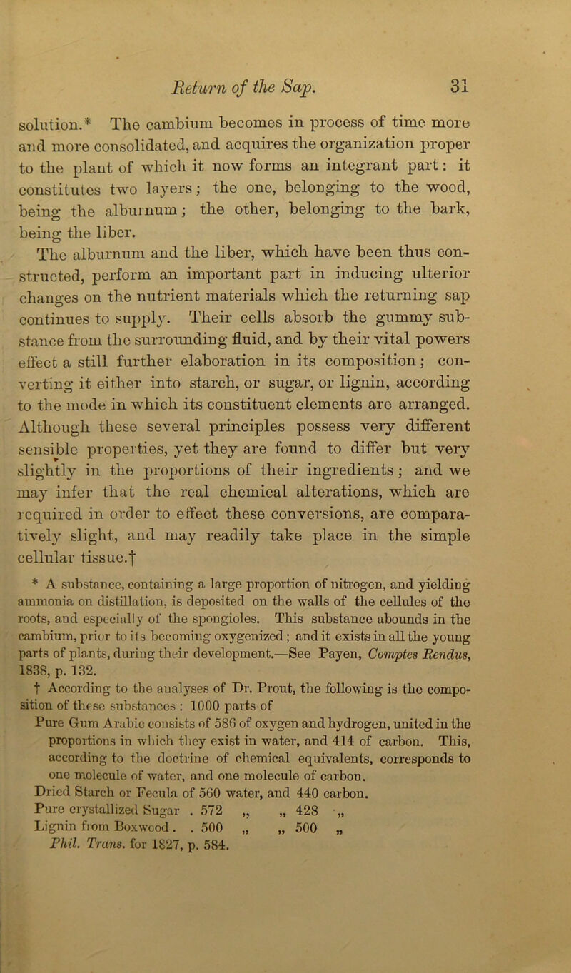 solution.* The cambium becomes in process of time more and more consolidated, and acquires the organization proper to the plant of which it now forms an integrant part: it constitutes two layers; the one, belonging to the wood, being the alburnum; the other, belonging to the bark, being the liber. The alburnum and the liber, which have been thus con- structed, perform an important part in inducing ulterior changes on the nutrient materials which the returning sap continues to supply. Their cells absorb the gummy sub- stance from the surrounding fluid, and by their vital powers effect a still further elaboration in its composition; con- verting it either into starch, or sugar, or lignin, according to the mode in which its constituent elements are arranged. Although these several principles possess very different sensible properties, yet they are found to differ but very slightly in the proportions of their ingredients ; and we may infer that the real chemical alterations, which are required in order to effect these conversions, are compara- tively slight, and may readily take place in the simple cellular tissue.| * A substance, containing a large proportion of nitrogen, and yielding ammonia on distillation, is deposited on the walls of the cellules of the roots, and especially of the spongioles. This substance abounds in the cambium, prior to its becoming oxygenized; and it exists in all the young parts of plants, during their development.—See Payen, Comptes Bendus, 1838, p. 132. t According to the analyses of Dr. Prout, the following is the compo- sition of these substances : 1000 parts of Pure Gum Arabic consists of 586 of oxygen and hydrogen, united in the proportions in which they exist in water, and 414 of carbon. This, according to the doctrine of chemical equivalents, corresponds to one molecule of water, and one molecule of carbon. Dried Starch or Fecula of 560 water, and 440 carbon. Pure crystallized Sugar .572 „ „ 428 „ Lignin from Boxwood. . 500 „ „ 500 „ Phil. Trans, for 1827, p. 584.