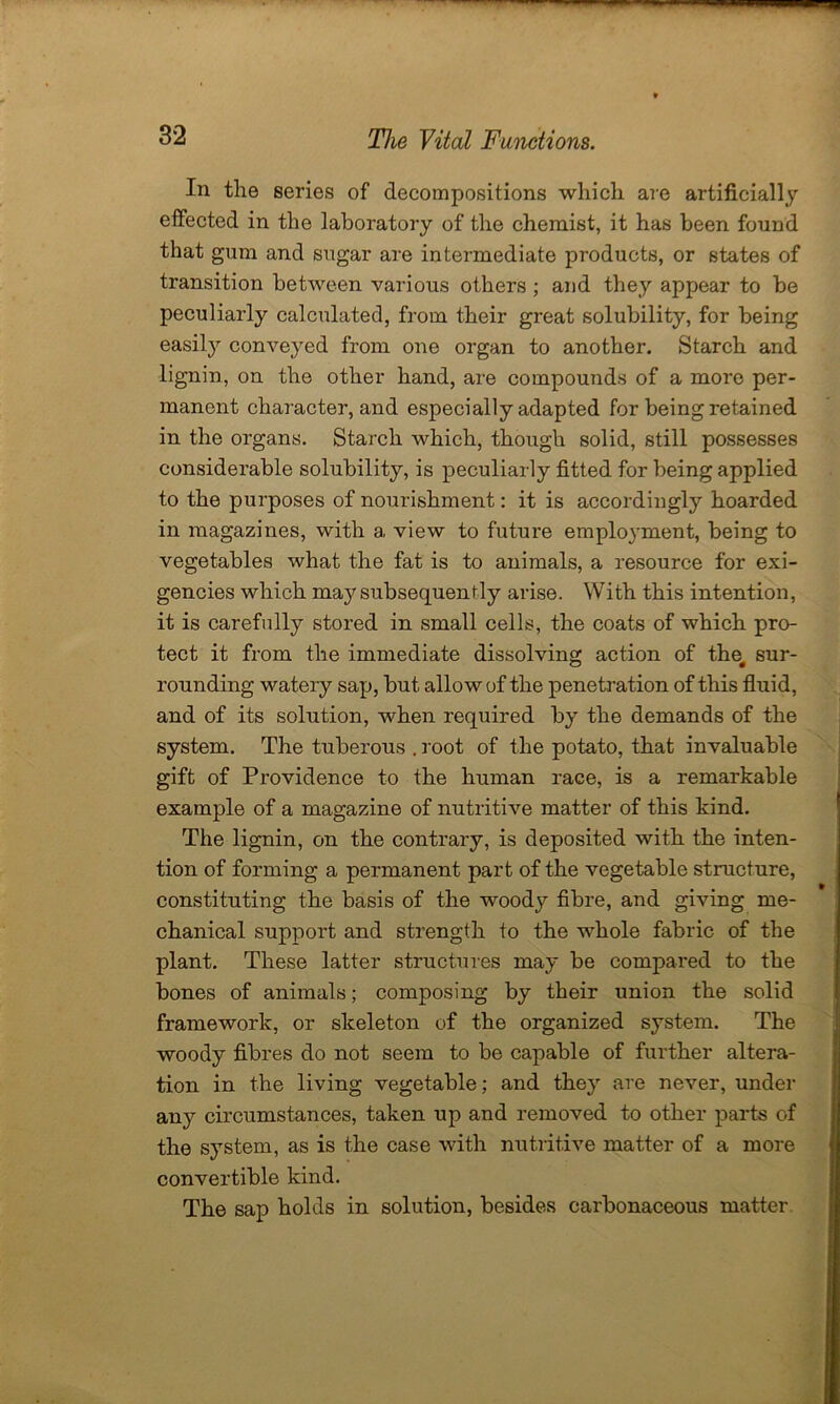 In the series of decompositions which are artificially effected in the laboratory of the chemist, it has been found that gum and sugar are intermediate products, or states of transition between various others ; and they appear to be peculiarly calculated, from their great solubility, for being easily conveyed from one organ to another. Starch and lignin, on the other hand, are compounds of a more per- manent character, and especially adapted for being retained in the organs. Starch which, though solid, still possesses considerable solubility, is peculiarly fitted for being applied to the purposes of nourishment: it is accordingly hoarded in magazines, with a view to future employment, being to vegetables what the fat is to animals, a resource for exi- gencies which may subsequently arise. With this intention, it is carefully stored in small cells, the coats of which pro- tect it from the immediate dissolving action of the^ sur- rounding watery sap, but allow of the penetration of this fluid, and of its solution, when required by the demands of the system. The tuberous . root of the potato, that invaluable gift of Providence to the human race, is a remarkable example of a magazine of nutritive matter of this kind. The lignin, on the contrary, is deposited with the inten- tion of forming a permanent part of the vegetable structure, constituting the basis of the woody fibre, and giving me- chanical support and strength to the whole fabric of the plant. These latter structures may be compared to the bones of animals; composing by their union the solid framework, or skeleton of the organized system. The woody fibres do not seem to be capable of further altera- tion in the living vegetable; and they are never, under any circumstances, taken up and removed to other parts of the system, as is the case with nutritive matter of a more convertible kind. The sap holds in solution, besides carbonaceous matter.