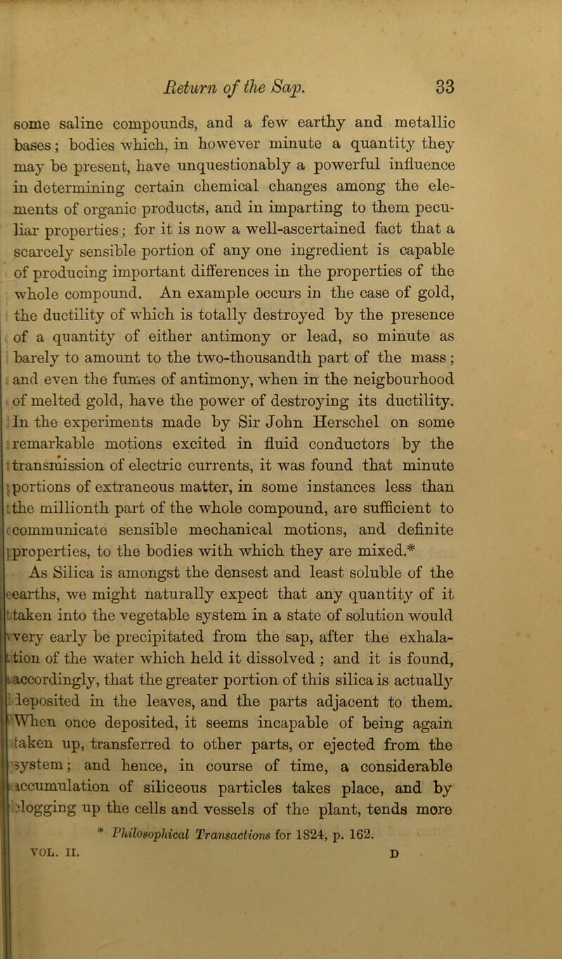 some saline compounds, and a few earthy and metallic bases; bodies which, in however minute a quantity they may be present, have unquestionably a powerful influence in determining certain chemical changes among the ele- ments of organic products, and in imparting to them pecu- liar properties; for it is now a well-ascertained fact that a scarcely sensible portion of any one ingredient is capable of producing important differences in the properties of the whole compound. An example occurs in the case of gold, the ductility of which is totally destroyed by the presence of a quantity of either antimony or lead, so minute as barely to amount to the two-thousandth part of the mass; and even the fumes of antimony, when in the neigbourhood of melted gold, have the power of destroying its ductility. In the experiments made by Sir John Herschel on some remarkable motions excited in fluid conductors by the transmission of electric currents, it was found that minute portions of extraneous matter, in some instances less than : the millionth part of the whole compound, are sufficient to ■ communicate sensible mechanical motions, and definite {properties, to the bodies with which they are mixed.* As Silica is amongst the densest and least soluble of the earths, we might naturally expect that any quantity of it t taken into the vegetable system in a state of solution would wery early be precipitated from the sap, after the exhala- t tion of the water which held it dissolved ; and it is found, i accordingly, that the greater portion of this silica is actually deposited in the leaves, and the parts adjacent to them. When once deposited, it seems incapable of being again taken up, transferred to other parts, or ejected from the system; and hence, in course of time, a considerable Accumulation of siliceous particles takes place, and by flogging up the cells and vessels of the plant, tends more Philosophical Transactions for 1824, p. 162. VOL. II. D