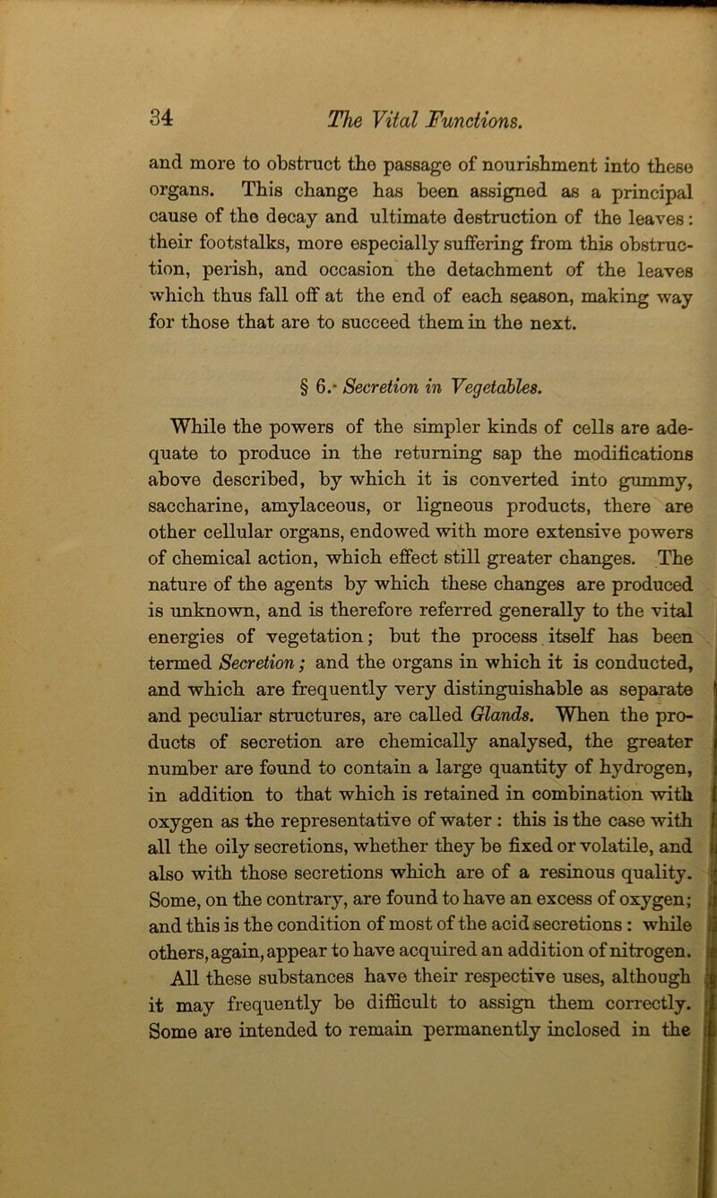 and more to obstruct tho passage of nourishment into these organs. This change has been assigned as a principal cause of the decay and ultimate destruction of the leaves: their footstalks, more especially suffering from this obstruc- tion, perish, and occasion the detachment of the leaves which thus fall off at the end of each season, making way for those that are to succeed them in the next. § 6.- Secretion in Vegetables. While the powers of the simpler kinds of cells are ade- quate to produce in the returning sap the modifications above described, by which it is converted into gummy, saccharine, amylaceous, or ligneous products, there are other cellular organs, endowed with more extensive powers of chemical action, which effect still greater changes. The nature of the agents by which these changes are produced is unknown, and is therefore referred generally to the vital energies of vegetation; but the process itself has been termed Secretion; and the organs in which it is conducted, and which are frequently very distinguishable as separate and peculiar structures, are called Glands. When the pro- ducts of secretion are chemically analysed, the greater number are found to contain a large quantity of hydrogen, in addition to that which is retained in combination with oxygen as the representative of water : this is the case with all the oily secretions, whether they be fixed or volatile, and also with those secretions which are of a resinous quality. Some, on the contrary, are found to have an excess of oxygen; and this is the condition of most of the acid secretions : while others, again, appear to have acquired an addition of nitrogen. All these substances have their respective uses, although it may frequently be difficult to assign them correctly. Some are intended to remain permanently inclosed in the