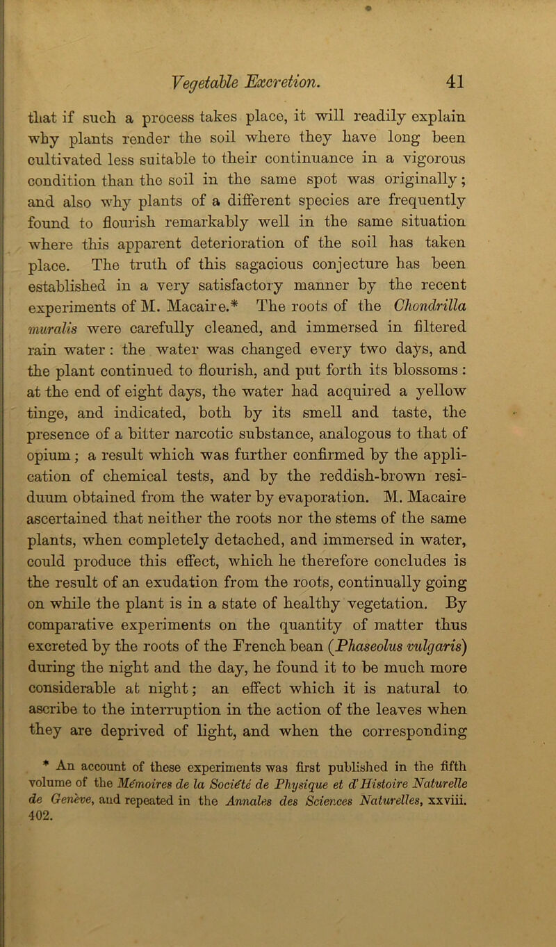 tliat if such a process takes place, it will readily explain why plants render the soil where they have long been cultivated less suitable to their continuance in a vigorous condition than the soil in the same spot was originally; and also why plants of a different species are frequently found to flourish remarkably well in the same situation where this apparent deterioration of the soil has taken place. The truth of this sagacious conjecture has been established in a very satisfactory manner by the recent experiments of M. Macaire.* The roots of the Chondrilla muralis were carefully cleaned, and immersed in Altered rain water : the water was changed every two days, and the plant continued to flourish, and put forth its blossoms: at the end of eight days, the water had acquired a yellow tinge, and indicated, both by its smell and taste, the presence of a bitter narcotic substance, analogous to that of opium; a result which was further confirmed by the appli- cation of chemical tests, and by the reddish-brown resi- duum obtained from the water by evaporation. M. Macaire ascertained that neither the roots nor the stems of the same plants, when completely detached, and immersed in water, could produce this effect, which he therefore concludes is the result of an exudation from the roots, continually going on while the plant is in a state of healthy vegetation. By comparative experiments on the quantity of matter thus excreted by the roots of the French bean ([Phaseolus vulgaris) during the night and the day, he found it to be much more considerable at night; an effect which it is natural to ascribe to the interruption in the action of the leaves when they are deprived of light, and when the corresponding * An account of these experiments was first published in the fifth volume of the Memoir es de la Socidte de Physique et d' Histoire Naturelle de Geneve, aud repeated in the Annales des Sciences Naturelles, xxviii. 402.