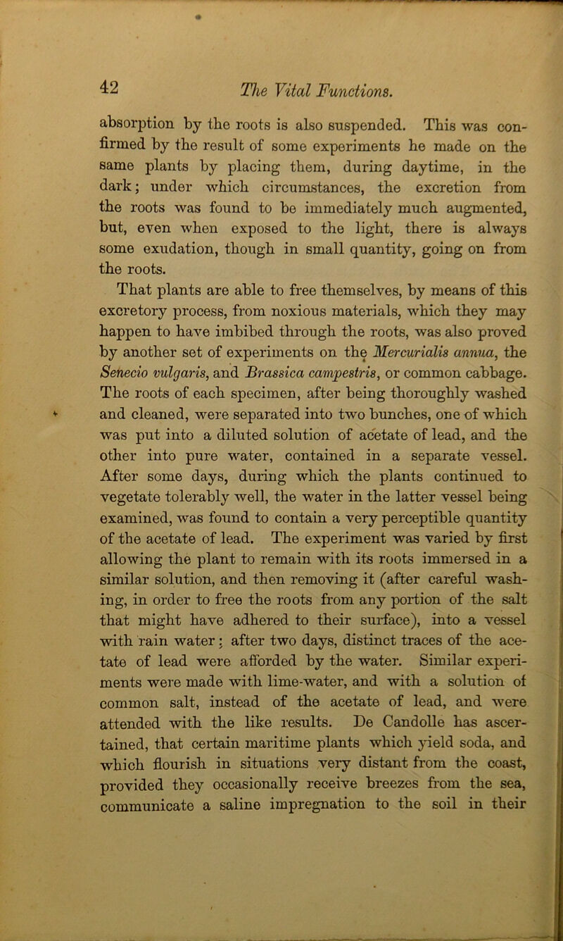 absorption by the roots is also suspended. This was con- firmed by the result of some experiments he made on the same plants by placing them, during daytime, in the dark; under which circumstances, the excretion from the roots was found to be immediately much augmented, but, even when exposed to the light, there is always some exudation, though in small quantity, going on from the roots. That plants are able to free themselves, by means of this excretory process, from noxious materials, which they may happen to have imbibed through the roots, was also proved by another set of experiments on the Mercurialis annua, the Senecio vulgaris, and Brassica campestris, or common cabbage. The roots of each specimen, after being thoroughly washed and cleaned, were separated into two bunches, one of which was put into a diluted solution of acetate of lead, and the other into pure water, contained in a separate vessel. After some days, during which the plants continued to vegetate tolerably well, the water in the latter vessel being examined, was found to contain a very perceptible quantity of the acetate of lead. The experiment was varied by first allowing the plant to remain with its roots immersed in a similar solution, and then removing it (after careful wash- ing, in order to free the roots from any portion of the salt that might have adhered to their surface), into a vessel with rain water: after two days, distinct traces of the ace- tate of lead were afforded by the water. Similar experi- ments were made with lime-water, and with a solution of common salt, instead of the acetate of lead, and were attended with the like results. De Candolle has ascer- tained, that certain maritime plants which yield soda, and which flourish in situations very distant from the coast, provided they occasionally receive breezes from the sea, communicate a saline impregnation to the soil in their