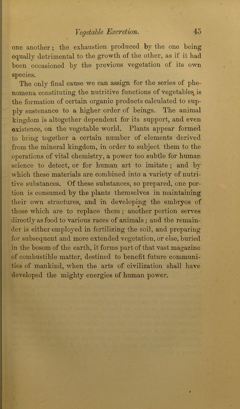 one another ; the exhaustion produced by the one being equally detrimental to the growth of the other, as if it had been occasioned by the previous vegetation of its own species. The only final cause we can assign for the series of phe- nomena constituting the nutritive functions of vegetables, is the formation of certain organic products calculated to sup- ply sustenance to a higher order of beings. The animal kingdom is altogether dependent for its support, and even existence, on the vegetable world. Plants appear formed to bring together a certain number of elements derived from the mineral kingdom, in order to subject them to the operations of vital chemistry, a power too subtle for human science to detect, or for human art to imitate ; and by which these materials are combined into a variety of nutri- tive substances. Of these substances, so prepared, one por- tion is consumed by the plants themselves in maintaining their own structures, and in developing the embryos of those which are to replace them ; another portion serves directly as food to various races of animals ; and the remain- der is either employed in fertilizing the soil, and preparing for subsequent and more extended vegetation, or else, buried in the bosom of the earth, it forms part of that vast magazine of combustible matter, destined to benefit future communi- ties of mankind, when the arts of civilization shall have developed the mighty energies of human power.