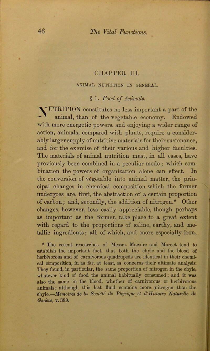 CHAPTER III. ANIMAL NUTRITION IN GENERAL. § 1. Food of Animals. UTRITION constitutes no less important a part of the animal, than of the vegetable economy. Endowed with more energetic powers, and enjoying a wider range of action, animals, compared with plants, require a consider- ably larger supply of nutritive materials for their sustenance, and for the exercise of their various and higher faculties. The materials of animal nutrition must, in all cases, have previously been combined in a peculiar mode ; which com- bination the powers of organization alone can effect. In the conversion of vegetable into animal matter, the prin- cipal changes in chemical composition which the former undergoes are, first, the abstraction of a certain proportion of carbon; and, secondly, the addition of nitrogen.* Other changes, however, less easily appreciable, though perhaps as important as the former, take place to a great extent with regard to the proportions of saline, earthy, and me- tallic ingredients; all of which, and more especially iron, * The recent researches of Messrs. Macaire and Marcet tend to establish the important fact, that both the chyle and the blood of herbivorous and of carnivorous quadrupeds are identical in their chemi- cal composition, in as far, at least, as concerns their ultimate analysis. They found, in particular, the same proportion of nitrogen in the chyle, whatever kind of food the animal habitually consumed; and it was also the same in the blood, whether of carnivorous or herbivorous animals; although this last fluid contains more nitrogen than the chyle.—Memoires de la Societe de Physique, et d'Eistoire Nalurelle de Geneve, v. 389.