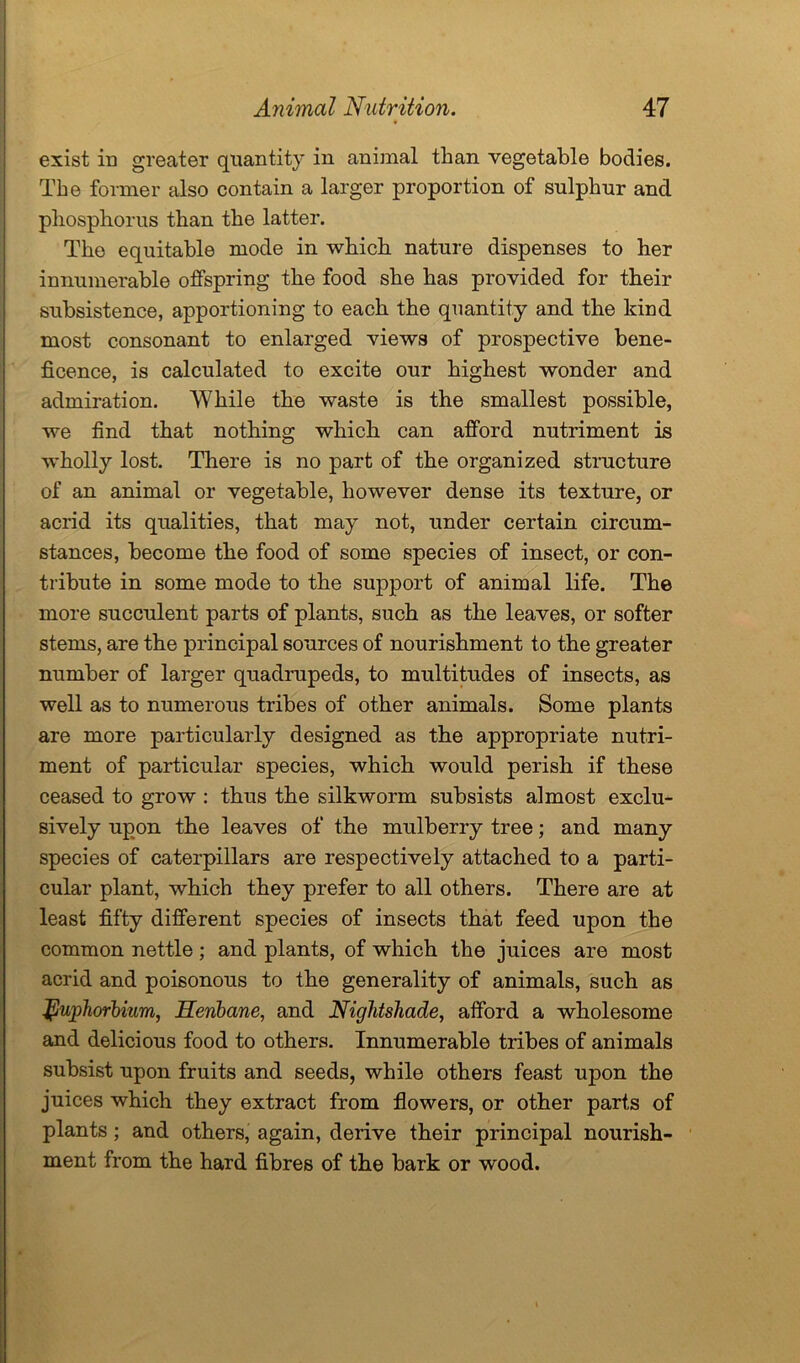 exist in greater quantity in animal than vegetable bodies. The former also contain a larger proportion of sulphur and phosphorus than the latter. The equitable mode in which nature dispenses to her innumerable offspring the food she has provided for their subsistence, apportioning to each the quantity and the kind most consonant to enlarged views of prospective bene- ficence, is calculated to excite our highest wonder and admiration. While the waste is the smallest possible, we find that nothing which can afford nutriment is wholly lost. There is no part of the organized structure of an animal or vegetable, however dense its texture, or acrid its qualities, that may not, under certain circum- stances, become the food of some species of insect, or con- tribute in some mode to the support of animal life. The more succulent parts of plants, such as the leaves, or softer stems, are the principal sources of nourishment to the greater number of larger quadrupeds, to multitudes of insects, as well as to numerous tribes of other animals. Some plants are more particularly designed as the appropriate nutri- ment of particular species, which would perish if these ceased to grow : thus the silkworm subsists almost exclu- sively upon the leaves of the mulberry tree; and many species of caterpillars are respectively attached to a parti- cular plant, which they prefer to all others. There are at least fifty different species of insects that feed upon the common nettle; and plants, of which the juices are most acrid and poisonous to the generality of animals, such as tpuphorbiiim, Henbane, and Nightshade, afford a wholesome and delicious food to others. Innumerable tribes of animals subsist upon fruits and seeds, while others feast upon the juices which they extract from flowers, or other parts of plants ; and others, again, derive their principal nourish- ment from the hard fibres of the bark or wood.