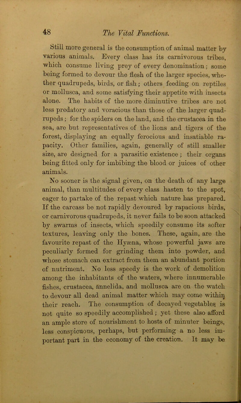 Still more general is the consumption of animal matter by various animals. Every class has its carnivorous tribes, which consume living prey of every denomination; some being formed to devour the flesh of the larger species, whe- ther quadrupeds, birds, or fish; others feeding on reptiles or mollusca, and some satisfying their appetite with insects alone. The habits of the more diminutive tribes are not less predatory and voracious than those of the larger quad- rupeds ; for the spiders on the land, and the Crustacea in the sea, are but representatives of the lions and tigers of the forest, displaying an equally ferocious and insatiable ra- pacity. Other families, again, generally of still smaller size, are designed for a parasitic existence ; their organs being fitted only for imbibing the blood or juices of other animals. No sooner is the signal given, on the death of any large animal, than multitudes of every class hasten to the spot, eager to partake of the repast which nature has prepared. If the carcass be not rapidly devoured by rapacious birds, or carnivorous quadrupeds, it never fails to be soon attacked by swarms of insects, which speedily consume its softer textures, leaving only the bones. These, again, are the favourite repast of the Hyaena, whose powerful jaws are peculiarly formed for grinding them into powder, and whose stomach can extract from them an abundant portion of nutriment. No less speedy is the work of demolition among the inhabitants of the waters, where innumerable fishes, Crustacea, annelida, and mollusca are on the watch to devour all dead animal matter which may come within their reach. The consumption of decayed vegetables, is not quite so speedily accomplished; yet these also afford an ample store of nourishment to hosts of minuter beings, less conspicuous, perhaps, but performing a no less im- portant part in the economy of the creation. It may be