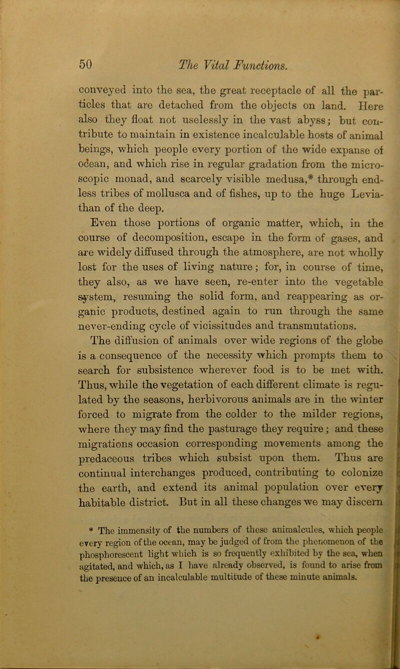 conveyed into the sea, the great receptacle of all the par- ticles that are detached from the objects on land. Here also they float not uselessly in the vast abyss; but con- tribute to maintain in existence incalculable hosts of animal beings, which people every portion of the wide expanse of ocean, and which rise in regular gradation from the micro- scopic monad, and scarcely visible medusa,* through end- less tribes of mollusca and of fishes, up to the huge Levia- than of the deep. Even those portions of organic matter, which, in the course of decomposition, escape in the form of gases, and are widely diffused through the atmosphere, are not wholly lost for the uses of living nature; for, in course of time, they also, as we have seen, re-enter into the vegetable system, resuming the solid form, and reappearing as or- ganic products, destined again to run through the same never-ending cycle of vicissitudes and transmutations. The diffusion of animals over wide regions of the globe is a consequence of the necessity which prompts them to search for subsistence wherever food is to be met with. Thus, while the vegetation of each different climate is regu- lated by the seasons, herbivorous animals are in the winter forced to migrate from the colder to the milder regions, where they may find the pasturage they require; and these migrations occasion corresponding movements among the predaceous tribes which subsist upon them. Thus are continual interchanges produced, contributing to colonize the earth, and extend its animal population over every habitable district. But in all these changes we may discern * The immensity of the numbers of these animalcules, which people every region of the ocean, may be judged of from the phenomenon of the phosphorescent light which is so frequently exhibited by the sea, when agitated, and which, as I have already observed, is found to arise from the presence of an incalculable multitude of these minute animals.
