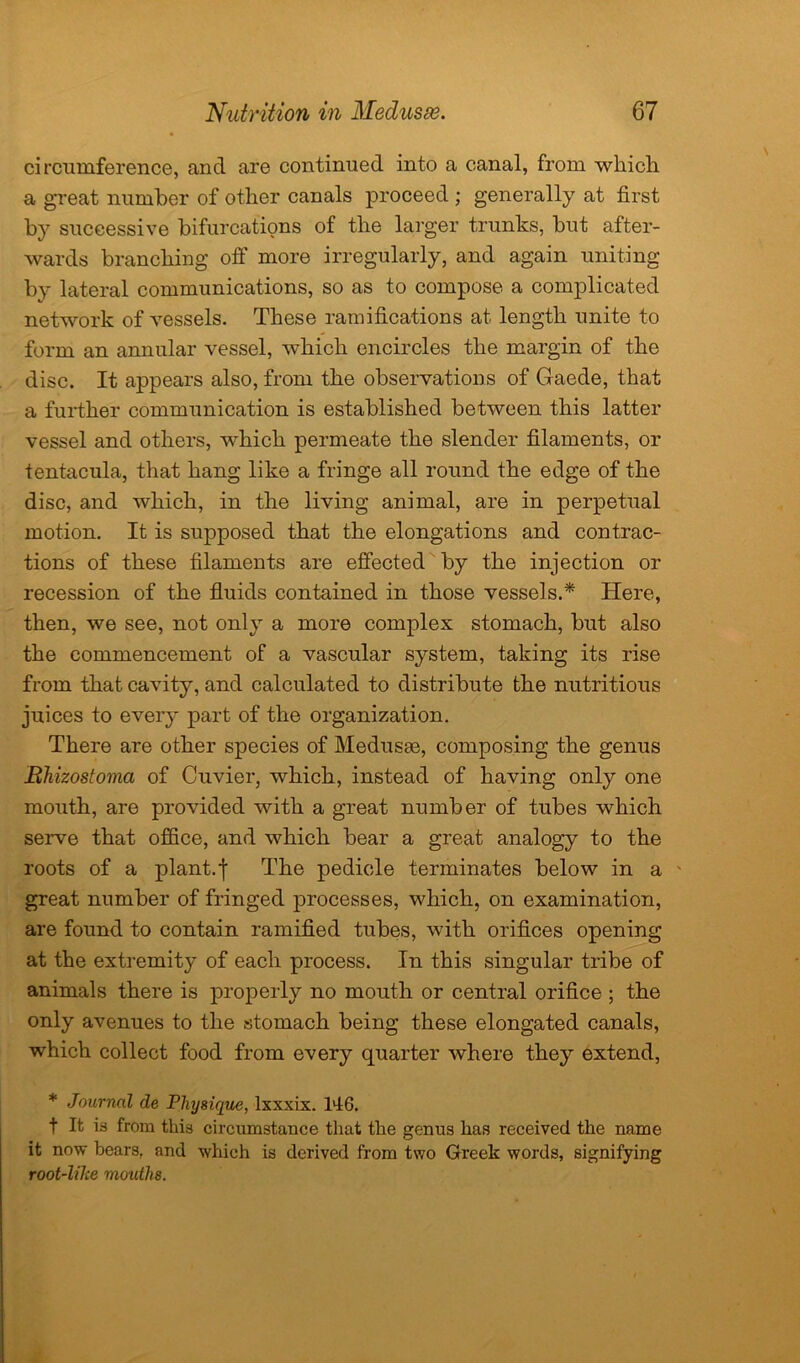 circumference, and are continued into a canal, from which a great number of other canals proceed ; generally at first by successive bifurcations of the larger trunks, but after- wards branching off more irregularly, and again uniting by lateral communications, so as to compose a complicated network of vessels. These ramifications at length unite to form an annular vessel, which encircles the margin of the disc. It appears also, from the observations of Gaede, that a further communication is established between this latter vessel and others, which permeate the slender filaments, or tentacula, that hang like a fringe all round the edge of the disc, and which, in the living animal, are in perpetual motion. It is supposed that the elongations and contrac- tions of these filaments are effected by the injection or recession of the fluids contained in those vessels.* Here, then, we see, not only a more complex stomach, but also the commencement of a vascular system, taking its rise from that cavity, and calculated to distribute the nutritious juices to every part of the organization. There are other species of Medusae, composing the genus Rhizostoma of Cuvier, which, instead of having only one mouth, are provided with a great number of tubes which serve that office, and which bear a great analogy to the roots of a plant.j The pedicle terminates below in a - great number of fringed processes, which, on examination, are found to contain ramified tubes, with orifices opening at the extremit} of each process. In this singular tribe of animals there is properly no mouth or central orifice ; the only avenues to the stomach being these elongated canals, which collect food from every quarter where they extend, * Journal de Physique, lxxxix. 146. t It is from this circumstance that the genus has received the name it now bears, and which is derived from two Greek words, signifying root-Wce mouths.