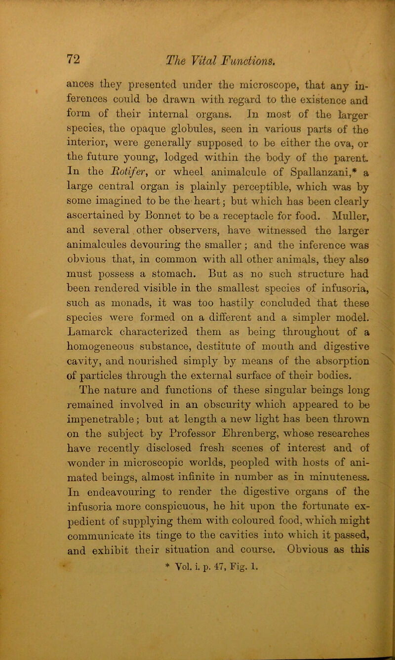 ances they presented under the microscope, that any in- ferences could be drawn with regard to the existence and form of their internal organs, in most of the larger species, the opaque globules, seen in various parts of the interior, were generally supposed to be either the ova, or the future young, lodged within the body of the parent. In the Botifer, or wheel animalcule of Spallanzani,* a large central organ is plainly perceptible, which was by some imagined to be the heart; but which has been clearly ascertained by Bonnet to be a receptacle for food. Muller, and several other observers, have witnessed the larger animalcules devouring the smaller; and the inference was obvious that, in common with all other animals, they also must possess a stomach. But as no such structure had been rendered visible in the smallest species of infusoria, such as monads, it was too hastily concluded that these species were formed on a different and a simpler model. Lamarck characterized them as being throughout of a homogeneous substance, destitute of mouth and digestive cavity, and nourished simply by means of the absorption of particles through the external surface of their bodies. The nature and functions of these singular beings long remained involved in an obscurity which appeared to be impenetrable; but at length a new light has been thrown on the subject by Professor Ehrenberg, whose researches have recently disclosed fresh scenes of interest and of wonder in microscopic worlds, peopled with hosts of ani- mated beings, almost infinite in number as in minuteness. In endeavouring to render the digestive organs of the infusoria more conspicuous, he hit upon the fortunate ex- pedient of supplying them with coloured food, which might communicate its tinge to the cavities into which it passed, and exhibit their situation and course. Obvious as this * Yol. i. p. 47, Fig. 1.