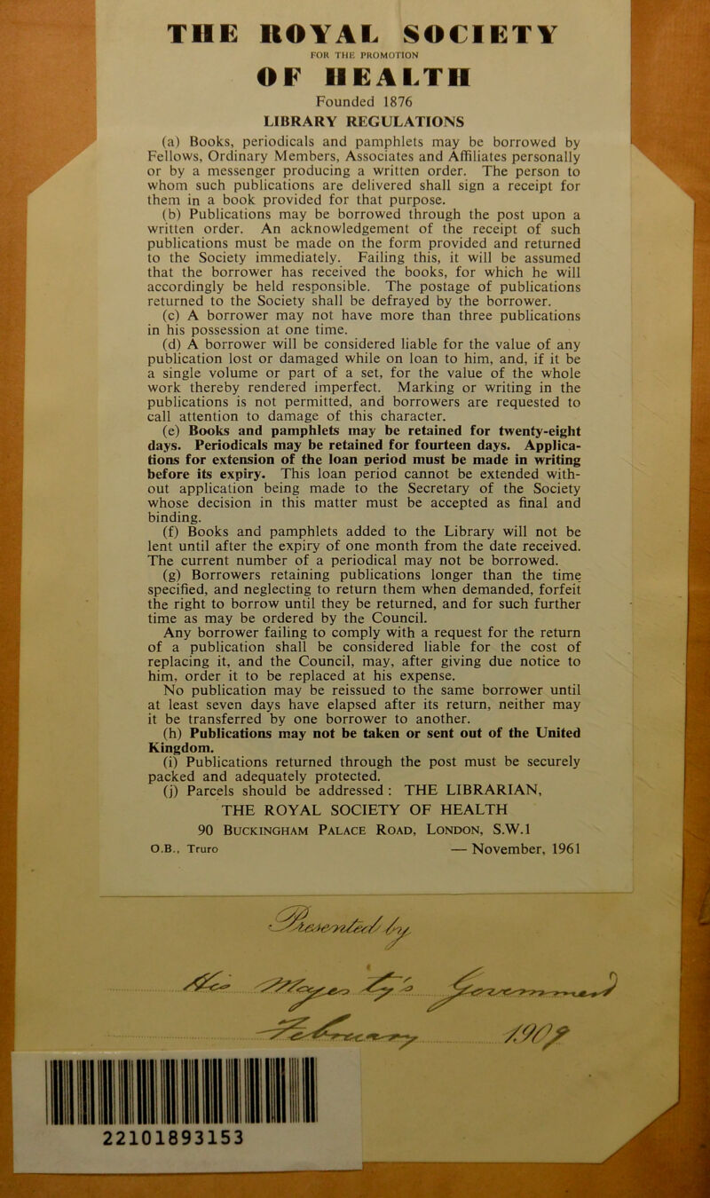 FOR THE PROMOTION OF HEALTH Founded 1876 LIBRARY REGULATIONS (a) Books, periodicals and pamphlets may be borrowed by Fellows, Ordinary Members, Associates and Affiliates personally or by a messenger producing a written order. The person to whom such publications are delivered shall sign a receipt for them in a book provided for that purpose. (b) Publications may be borrowed through the post upon a written order. An acknowledgement of the receipt of such publications must be made on the form provided and returned to the Society immediately. Failing this, it will be assumed that the borrower has received the books, for which he will accordingly be held responsible. The postage of publications returned to the Society shall be defrayed by the borrower. (c) A borrower may not have more than three publications in his possession at one time. (d) A borrower will be considered liable for the value of any publication lost or damaged while on loan to him, and, if it be a single volume or part of a set, for the value of the whole work thereby rendered imperfect. Marking or writing in the publications is not permitted, and borrowers are requested to call attention to damage of this character. (e) Books and pamphlets may be retained for twenty-eight days. Periodicals may be retained for fourteen days. Applica- tions for extension of the loan period must be made in writing before its expiry. This loan period cannot be extended with- out application being made to the Secretary of the Society whose decision in this matter must be accepted as final and binding. (f) Books and pamphlets added to the Library will not be lent until after the expiry of one month from the date received. The current number of a periodical may not be borrowed. (g) Borrowers retaining publications longer than the time specified, and neglecting to return them when demanded, forfeit the right to borrow until they be returned, and for such further time as may be ordered by the Council. Any borrower failing to comply with a request for the return of a publication shall be considered liable for the cost of replacing it, and the Council, may, after giving due notice to him, order it to be replaced at his expense. No publication may be reissued to the same borrower until at least seven days have elapsed after its return, neither may it be transferred by one borrower to another. (h) Publications may not be taken or sent out of the United Kingdom. (i) Publications returned through the post must be securely packed and adequately protected. (j) Parcels should be addressed : THE LIBRARIAN, THE ROYAL SOCIETY OF HEALTH 90 Buckingham Palace Road, London, S.W.l O.B., Truro — November, 1961 22101893153