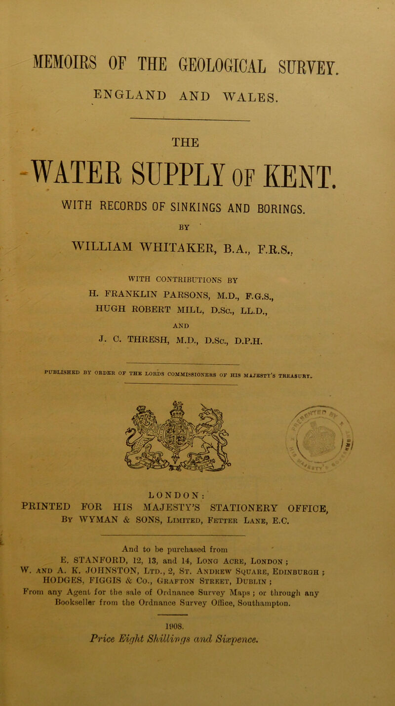 MEMOIRS OF THE GEOLOGICAL SURVEY. ENGLAND AND WALES. THE WATER SUPPLY OF KENT. WITH RECORDS OF SINKINGS AND BORINGS. by ' v WILLIAM WHITAKER, B.A., F.R.S., WITH CONTRIBUTIONS BY H. FRANKLIN PARSONS, M.D., F.G.S., HUGH ROBERT MILL, D.Sc., LL.D., AND J. C. THRESH, M.D., D.Sc., D.P.H. PUBLISHED BY ORDER OF THE LORDS COMMISSIONERS OF HIS MAJESTY’S TREASURY. LONDON: PRINTED FOR HIS MAJESTY’S STATIONERY OFFICE, By WYMAN & SONS, Limited, Fetter Lane, E.C. And to be purchased from E. STANFORD, 12, 13, and 14, Long Acre, London ; W. and A. K. JOHNSTON, Ltd., 2, St. Andrew Square, Edinburgh ; HODGES, FIGGIS & Co., Grafton Street, Dublin ; From any Agent for the sale of Ordnance Survey Maps ; or through any Bookseller from the Ordnance Survey Office, Southampton. 11*08. Price Eiqld Shillings and Sixpence.