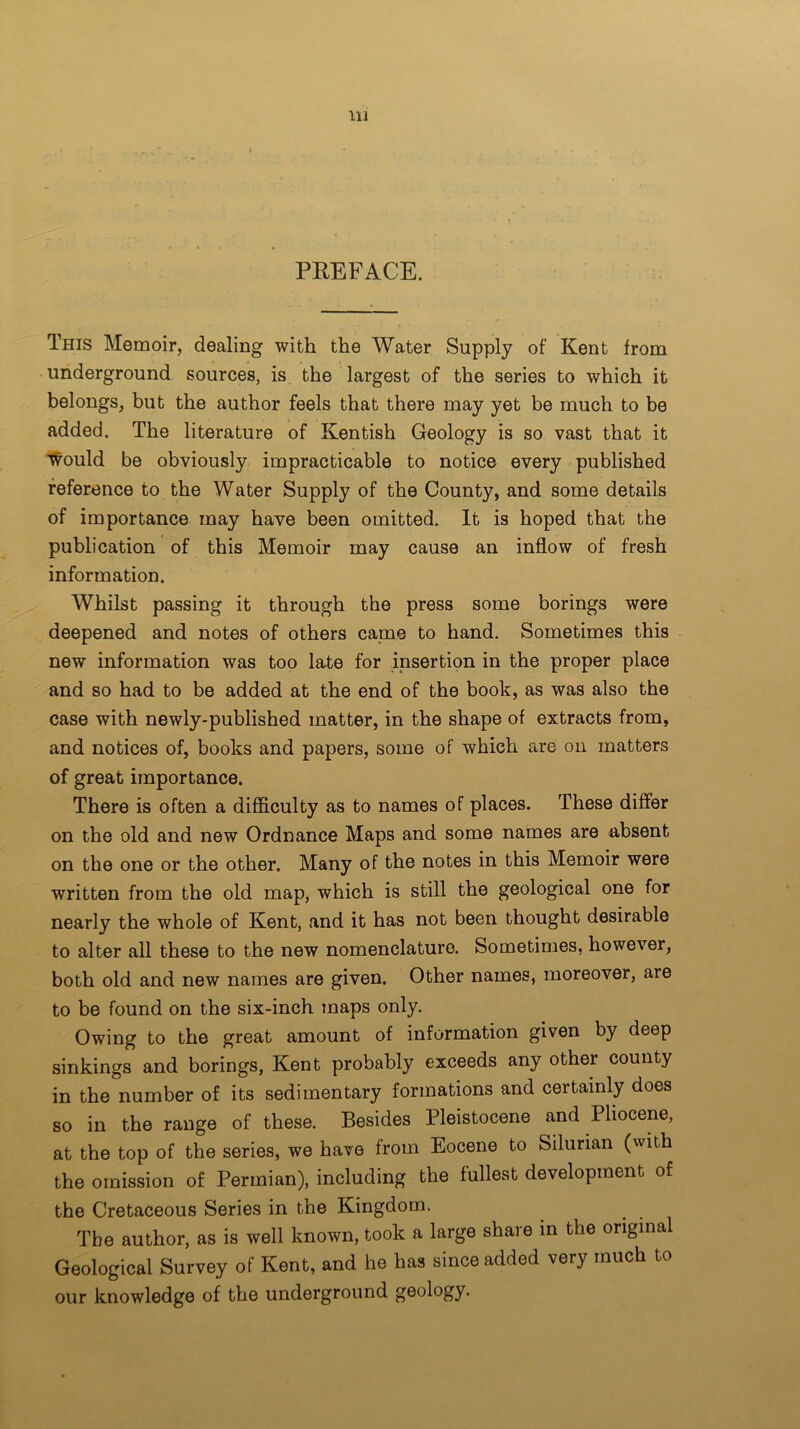 PREFACE. This Memoir, dealing with the Water Supply of Kent from underground sources, is the largest of the series to which it belongs, but the author feels that there may yet be much to be added. The literature of Kentish Geology is so vast that it would be obviously impracticable to notice every published reference to the Water Supply of the County, and some details of importance may have been omitted. It is hoped that the publication of this Memoir may cause an inflow of fresh information. Whilst passing it through the press some borings were deepened and notes of others came to hand. Sometimes this new information was too late for insertion in the proper place and so had to be added at the end of the book, as was also the case with newly-published matter, in the shape of extracts from, and notices of, books and papers, some of which are on matters of great importance. There is often a difficulty as to names of places. These differ on the old and new Ordnance Maps and some names are absent on the one or the other. Many of the notes in this Memoir were written from the old map, which is still the geological one for nearly the whole of Kent, and it has not been thought desirable to alter all these to the new nomenclature. Sometimes, however, both old and new names are given. Other names, moreover, are to be found on the six-inch maps only. Owing to the great amount of information given by deep sinkings and borings, Kent probably exceeds any other county in the number of its sedimentary formations and certainly does so in the range of these. Besides Pleistocene and Pliocene, at the top of the series, we have from Eocene to Silurian (with the omission of Permian), including the fullest development of the Cretaceous Series in the Kingdom. The author, as is well known, took a large share in the original Geological Survey of Kent, and he has since added very much to our knowledge of the underground geology.