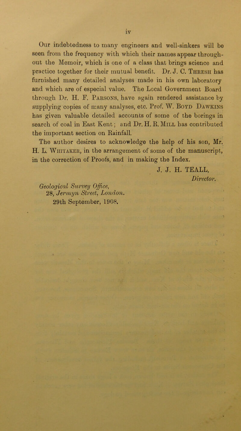 Our indebtedness to many engineers and well-sinkers will be seen from the frequency with which their names appear through- out the Memoir, which is one of a class that brings science and practice together for their mutual benefit. Dr. J. C. Thresh has furnished many detailed analyses made in his own laboratory and which are of especial value. The Local Government Board through Dr. H. F. Parsons, have again rendered assistance by supplying copies of many analyses, etc. Prof. W. Boyd Dawkins has given valuable detailed accounts of some of the borings in search of coal in East Kent; and Dr. H. R. Mill has contributed the important section on Rainfall. The author desires to acknowledge the help of his son, Mr. H. L. Whitaker, in the arrangement of some of the manuscript, in the correction of Proofs, and in making the Index. J. J. H. TEALL, Director. Geological Survey Office, 28, Jermyn Street, London. 29th September, 1908. \