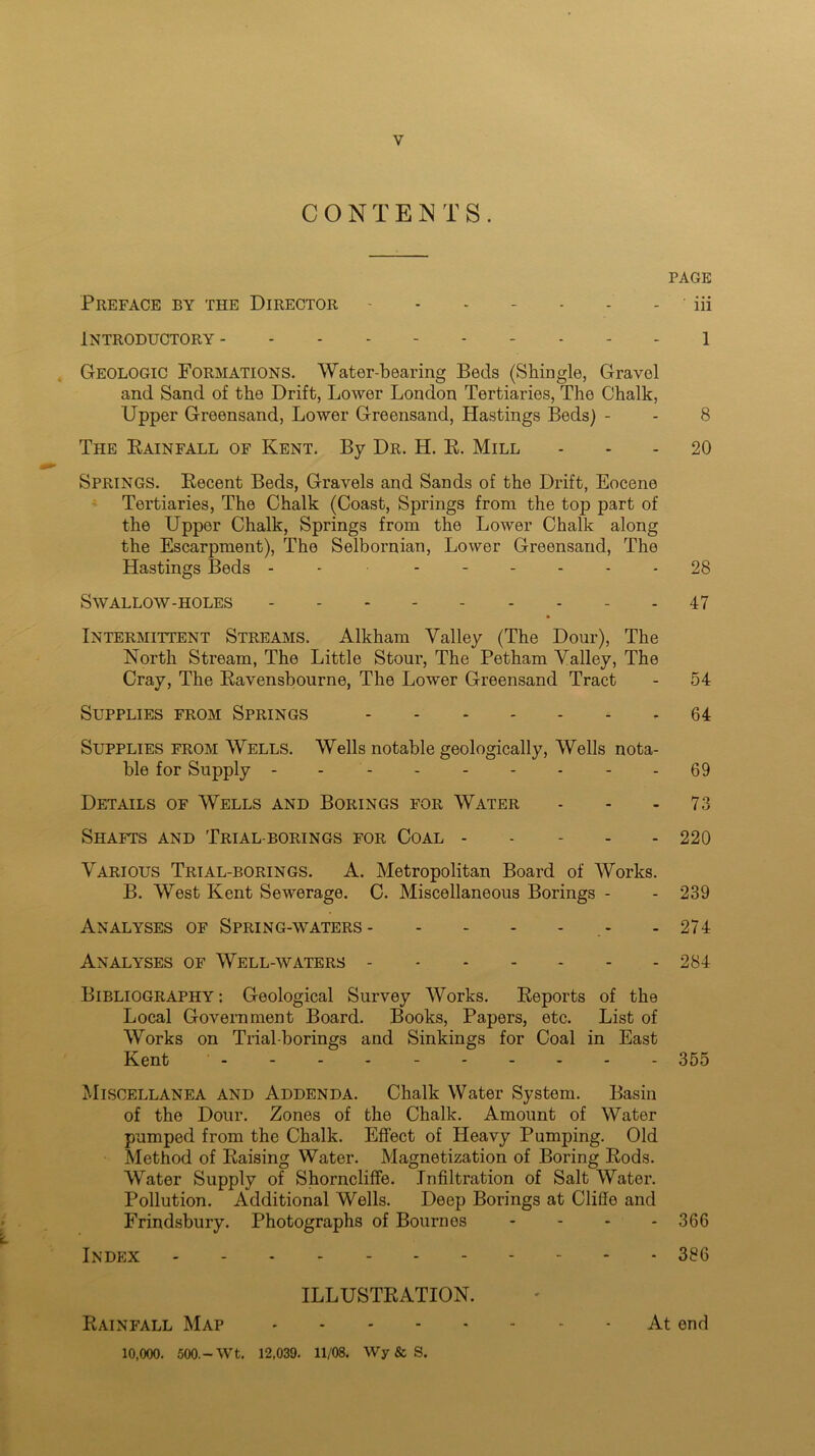 CONTENTS. PAGE Preface by the Director iff Introductory 1 Geologic Formations. Water-bearing Beds (Shingle, Gravel and Sand of the Drift, Lower London Tertiaries, The Chalk, Upper Greensand, Lower Greensand, Hastings Beds) - - 8 The Rainfall of Kent. By Dr. H. R. Mill 20 Springs. Recent Beds, Gravels and Sands of the Drift, Eocene Tertiaries, The Chalk (Coast, Springs from the top part of the Upper Chalk, Springs from the Lower Chalk along the Escarpment), The Selbornian, Lower Greensand, The Hastings Beds - ------ 28 Swallow-holes 47 Intermittent Streams. Alkham Valley (The Dour), The North Stream, The Little Stour, The Petham Valley, The Cray, The Ravensbourne, The Lower Greensand Tract - 54 Supplies from Springs 64 Supplies from Wells. Wells notable geologically, Wells nota- ble for Supply - - - 69 Details of Wells and Borings for Water - - 73 Shafts and Trial-borings for Coal 220 Various Trial-borings. A. Metropolitan Board of Works. B. West Kent Sewerage. C. Miscellaneous Borings - - 239 Analyses of Spring-waters - - 274 Analyses of Well-waters 284 Bibliography: Geological Survey Works. Reports of the Local Government Board. Books, Papers, etc. List of Works on Trial-borings and Sinkings for Coal in East Kent .... 355 Miscellanea and Addenda. Chalk Water System. Basin of the Dour. Zones of the Chalk. Amount of Water pumped from the Chalk. Effect of Heavy Pumping. Old Method of Raising Water. Magnetization of Boring Rods. Water Supply of Shorncliffe. Infiltration of Salt Water. Pollution. Additional Wells. Deep Borings at Cliffe and Frindsbury. Photographs of Bournes - - - - 366 Index 386 ILLUSTRATION. Rainfall Map At end