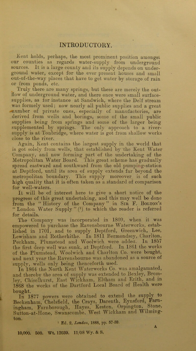 INTRODUCTORY. Iieut holds, perhaps, the most prominent position amongst our counties as regards water-supply from underground sources. It is a large county and its supply depends on under- ground water, except for the ever present houses and small out-of-the-way places that have to get water by storage of rain or from ponds, etc. Truly there are many springs, but these are merely the out- flow of underground water, and there once were small surface- supplies, as for instance at Sandwich, where the Delf stream was formely used; now nearly all public supplies and a great ^number of private ones, especially of manufactories, are derived from wells and borings, some of the small public supplies being from springs and some of the larger being supplemented by springs. The only approach to a river- supply is at Tonbridge, where water is got from shallow works close to the river. Again, Kent contains the largest supply in the world that is got solely from wells, that established by the Kent Water Company, and now forming part of the undertaking of the Metropolitan Water Board. This great scheme has gradually spread eastward and southward from the old pumping-station at Deptford, until its area of supply extends far beyond the metropolitan boundary. This supply moreover is of such high quality that it is often taken as a.standard of comparison for well-waters. It will be of interest here to give a short notice of the progress of this great undertaking, and this may well be done from the “ History of the Company ” in Sir F. Bolton’s “ London Water Supply ” (0 to which the reader is referred for details. The Company was incorporated in 1809, when it was empowered to purchase the Ravensboume Waterworks, estab- lished in 1701, and to supply Deptford, Greenwich, Lee, Lewisham and Rotherhithe. In 1811 Bermondsey, Charlton, Peckham, Plumstead and Woolwich were added. In 1857 the first deep well was sunk, at Deptford. In 1861 the works of the Plumstead, Woolwich and Charlton Co. were bought, and next year the Ravensbourne was abandoned as a source of supply, wells only being thenceforth used. In 1864 the North Kent Waterworks Co. was amalgamated, and thereby the area of supply was extended to Bexley, Brom- ley, Chiselhurst, East Wickham, Eltharn and Erith, and in 1868 the works of the Dartford Local Board of Health were bought. In 1877 powers were obtained to extend the supply to Beckenham, Chelsfield, the Crays, Darenth, Eynsford, Fara- ingham, Farnborough, Hayes, Keston, Orpington, _ Stone, Sutton-at-Hone, Swanscombe, West Wickham and Wilming- ton. 1 Ed. 2, London, 1888, pp. 57-59. A