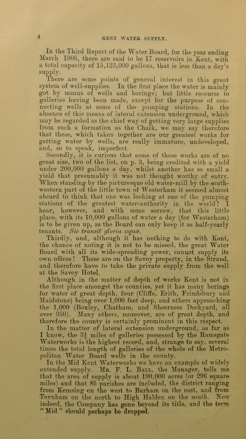 KENT WATER SUPTLY. In the Third lleport of the Water Board, for the year ending March 1906, there are said to be 17 reservoirs in Kent, with a total capacity of 15,123,000 gallons, that is less than a day’s supply. There are some points of general interest in this great system of well-supplies. In the first place the water is mainly got by means of wells and borings; but little recourse to galleries having been made, except for the purpose of con- necting wells at some of the pumping stations. In the absence of this means of lateral extension underground, which may be regarded as the chief way of getting very large supplies from such a formation as the Chalk, we may say therefore that these, which taken together are our greatest works for getting water by wells, are really immature, undeveloped, and, so to speak, imperfect. Secondly, it is curious that some of these works are of no great size, two of the list, on p. 3, being credited with a yield under 200,000 gallons a day, whilst another has so small a yield that presumably it was not thought worthy of entry. When standing by the picturesque old water-mill by the south- western part of the little town of Westerham it seemed almost absurd to think that one was looking at one of the pumping stations of the greatest water-authority in the world! I hear, however, and with some sorrow, that this little place, with its 10,000 gallons of water a day (for Westerham) is to be given up, as the Board can only keep it as half-yearly tenants. Sic transit gloria aquae,. Thirdly, and, although it has nothing to do with Kent, the chance of noting it is not to be missed, the great Water Board with all its wide-spreading power, cannot supply its own offices ! These are on the Savoy property, in the Strand, and therefore have to take the private supply from the well at the Savoy Hotel. Although in the matter of depth of works Kent is not in the first place amongst the counties, yet it has many borings for water of great depth, four (Cliffe, Erith, Frindsbury and Maidstone) being over 1,000 feet deep, and others approaching the 1,000 (Boxley, Chatham, and Sheerness Dockyard, all over 950). Many others, moreover, are of great depth, and therefore the county is certainly prominent in this respect. In the matter of lateral extension underground, as far as I know, the 3|- miles of galleries possessed by the Ramsgate Waterworks is the highest record, and, strange to say, several times the total length of galleries of the whole of the Metro- politan Water Board wells in the county. In the Mid Kent Waterworks we have an example of widely extended supply. Mr. F. L. Ball, the Manager, tells me that the area of .supply is about 190,000 acres (or 296 square miles) and that 85 parishes are included, the district ranging from Kemsing on the west to Barham on the east, and from Teynham on the north to High Halden on the south. How indeed, the Company has gone beyond its title, and the term “ Mid ” should perhaps be dropped.