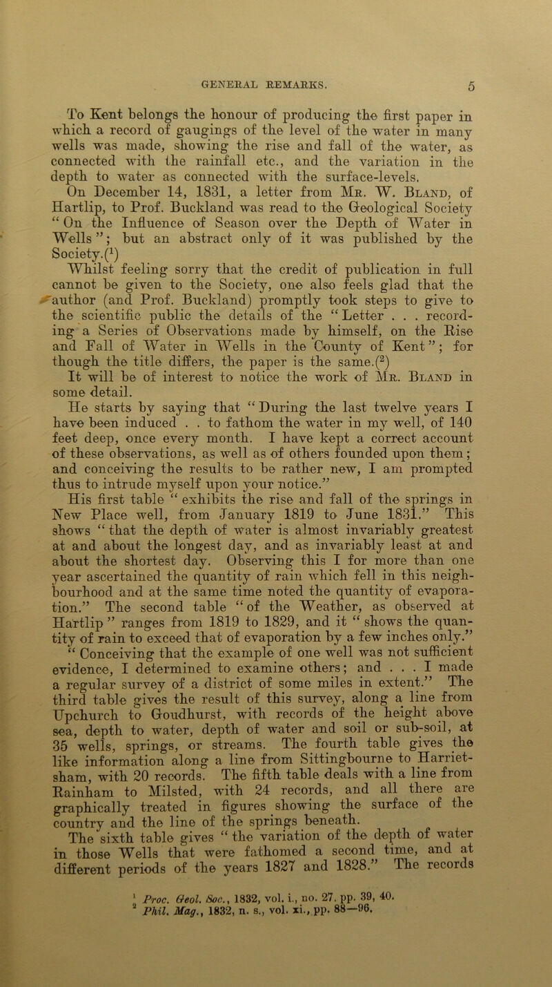 To Kent belongs the honour of producing the first paper in which a record of gaugings of the level of the water in many wells was made, showing the rise and fall of the water, as connected with the rainfall etc., and the variation in the depth to water as connected with the surface-levels. On December 14, 1831, a letter from Mr. W. Bland, of Hartlip, to Prof. Buckland was read to the Geological Society “ On the Influence of Season over the Depth of Water in Wells ”; but an abstract only of it was published by the Society^1 2) Whilst feeling sorry that the credit of publication in full cannot be given to the Society, one also feels glad that the 'author (and Prof. Buckland) promptly took steps to give to the scientific public the details of the “ Letter . . . record- ing a Series of Observations made by himself, on the Rise and Fall of Water in Wells in the County of Kent”; for though the title differs, the paper is the same.(3) It will be of interest to notice the work of Mr. Bland in some detail. He starts by saying that “ During the last twelve years I have been induced . . to fathom the water in my well, of 140 feet deep, once every month. I have kept a correct account of these observations, as well as of others founded upon them; and conceiving the results to be rather new, I am prompted thus to intrude myself upon your notice.” His first table “ exhibits the rise and fall of the springs in Hew Place well, from January 1819 to June 1831.” This shows “ that the depth of water is almost invariably greatest at and about the longest day, and as invariably least at and about the shortest day. Observing this I for more than one year ascertained the quantity of rain which fell in this neigh- bourhood and at the same time noted the quantity of evapora- tion.” The second table “of the Weather, as observed at Hartlip ” ranges from 1819 to 1829, and it “ shows the quan- tity of rain to exceed that of evaporation by a few inches only.” “ Conceiving that the example of one well was not sufficient evidence, I determined to examine others; and ... I made a regular survey of a district of some miles in extent.” The third table gives the result of this survey, along a line from Upchurch to Goudhurst, with records of the height above sea, depth to water, depth of water and soil or sub-soil, at 35 wells, springs, or streams. The fourth table gives the like information along a line from Sittingbourne to Harriet- sham, with 20 records. The fifth table deals with a line from Rainham to Milsted, with 24 records, and all there are graphically treated in figures showing the surface of the country and the line of the springs beneath. The sixth table gives “ the variation of the depth of water in those Wells that were fathomed a second time, and at different periods of the years 1827 and 1828. The records 1 Proc. Geol. Soc., 1832, vol. i., no. 27. pp. 39, 40. 2 Phil. Mag., 1832, n. s., vol. xi., pp. 88—96.