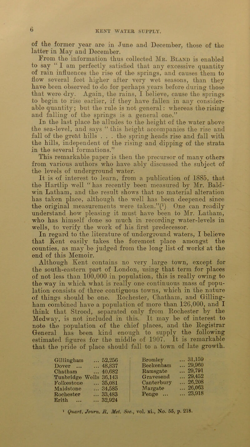 of tlie former year are in June and December, those of the latter in May and December. From the information thus collected Mr. Bland is enabled to say “ I am perfectly satisfied that any excessive quantity of rain influences the rise of the springs, and causes them to flow several feet higher after very wet seasons, than they have been observed to do for perhaps years before during those that were dry. Again, the rains, I believe, cause the springs to begin to rise earlier, if they have fallen in any consider- able quantity; but the rule is not general: whereas the rising and falling of the springs is a general one.” In the last place he alludes to the height of the water above the sea-level, and says “ this height accompanies the rise and fall of the great hills . . . the spring heads rise and fall with the hills, independent of the rising and dipping of the strata in the several formations.” This remarkable paper is then the precursor of many others from various authors who have ably discussed the subject of the levels of underground water. It is of interest to learn, from a publication of 1885, that the Hartlip well “ has recently been measured by Mr. Bald- win Latham, and the result shows that no material alteration has taken place, although the well has been deepened since the original measurements were taken.One can readily understand how pleasing it must have been to Mr. Latham, who has himself done so much in recording water-levels in wells, to verify the work of his first predecessor. In regard to the literature of underground waters, I believe that Kent easily takes the foremost place amongst the counties, as may be judged from the long list of work£ at the end of this Memoir. Although Kent contains no very large town, except for the south-eastern part of London, using that term for places of not less than 100,000 in population, this is really owing to the way in which what is really one continuous mass of popu- lation consists of three contiguous towns, which in the nature of things should be one. Rochester, Chatham, and Gilling- ham combined have a population of more than 126,000, and I think that Strood, separated only from Rochester by the Medway, is not included in this. It may be of interest to note the population of the chief places, and the Registrar General has been kind enough to supply the following estimated figures for the middle of 1907. It is remarkable that the pride of place should fall to a town of late growth. Gillingham ... 52,256 Dover 48,837 Chatham ... 40,682 Tunbridge Wells 36,143 Folkestone ... 35,081 Maidstone ... 34,585 Rochester ... 33,483 Brith 32,924 Bromley ... 31,159 Beckenham ... 29,960 Ramsgate ... 29,791 Gravesend ... 29,452 Canterbury ... 26,208 Margate ... 26,063 Penge 23,918 * Quart. Journ. R. Met. Soo., vol. xi., No. 55, p. 218.