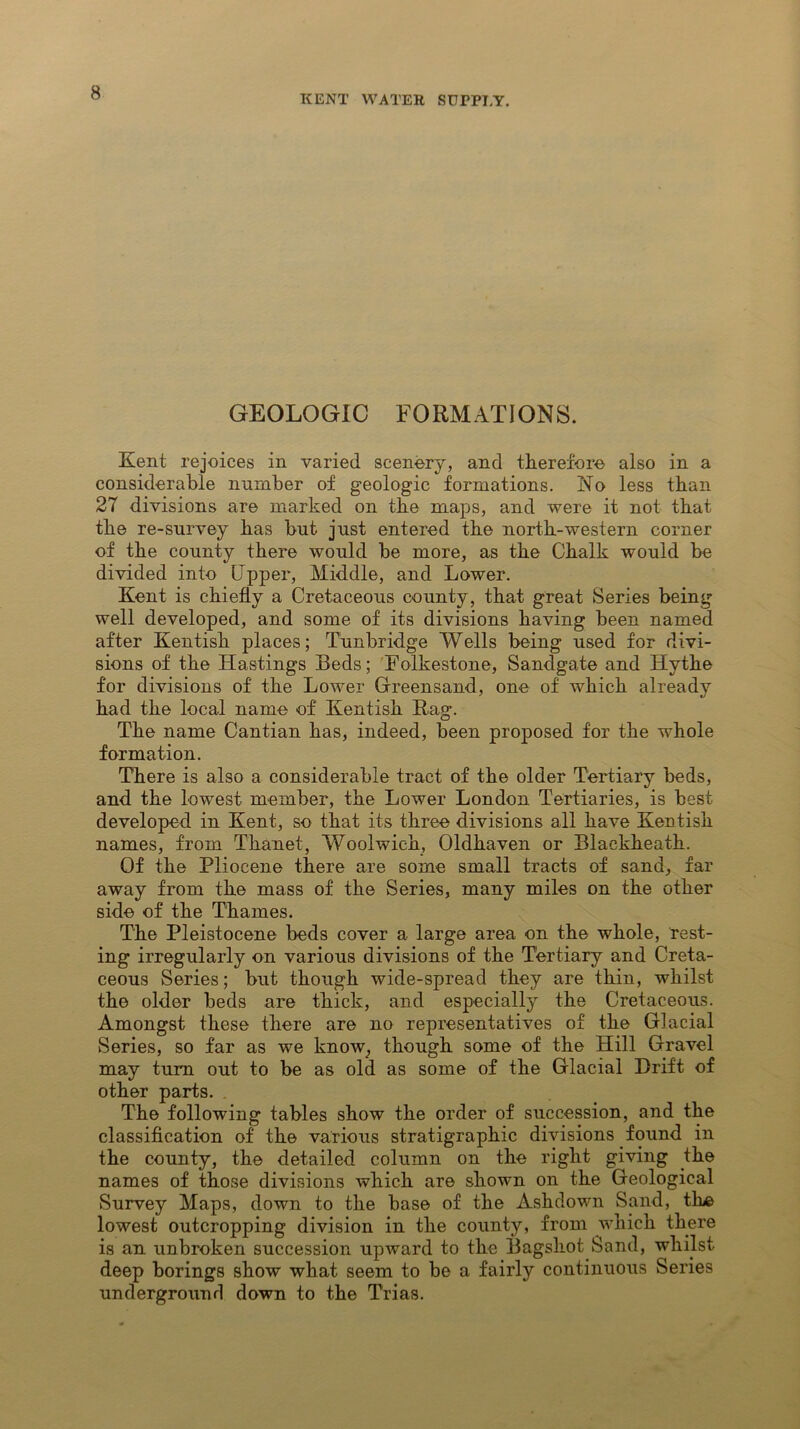 KENT WATER SUPPLY. GEOLOGIC FORMATIONS. Kent rejoices in varied scenery, and therefore also in a considerable number of geologic formations. No less than 27 divisions are marked on the maps, and were it not that the re-survey has but just entered the north-western corner of the county there would be more, as the Chalk would be divided into Upper, Middle, and Lower. Kent is chiefly a Cretaceous county, that great Series being well developed, and some of its divisions having been named after Kentish places; Tunbridge Wells being used for divi- sions of the Hastings Beds; Folkestone, Sandgate and Hythe for divisions of the Lower Greensand, one of which already had the local name of Kentish Rag. The name Cantian has, indeed, been proposed for the whole formation. There is also a considerable tract of the older Tertiary beds, and the lowest member, the Lower London Tertiaries, is best developed in Kent, so that its three divisions all have Kentish names, from Thanet, Woolwich, Oldhaven or Blackheath. Of the Pliocene there are some small tracts of sand, far away from the mass of the Series, many miles on the other side of the Thames. The Pleistocene beds cover a large area on the whole, rest- ing irregularly on various divisions of the Tertiary and Creta- ceous Series; but though wide-spread they are thin, whilst the older beds are thick, and especially the Cretaceous. Amongst these there are no representatives of the Glacial Series, so far as we know, though some of the Hill Gravel may turn out to be as old as some of the Glacial Drift of other parts. The following tables show the order of succession, and the classification of the various stratigraphic divisions found in the county, the detailed column on the right giving the names of those divisions which are shown on the Geological Survey Maps, down to the base of the Ashdown Sand, the lowest outcropping division in the county, from which there is an unbroken succession upward to the Bagshot Sand, whilst deep borings show what seem to be a fairly continuous Series underground down to the Trias.