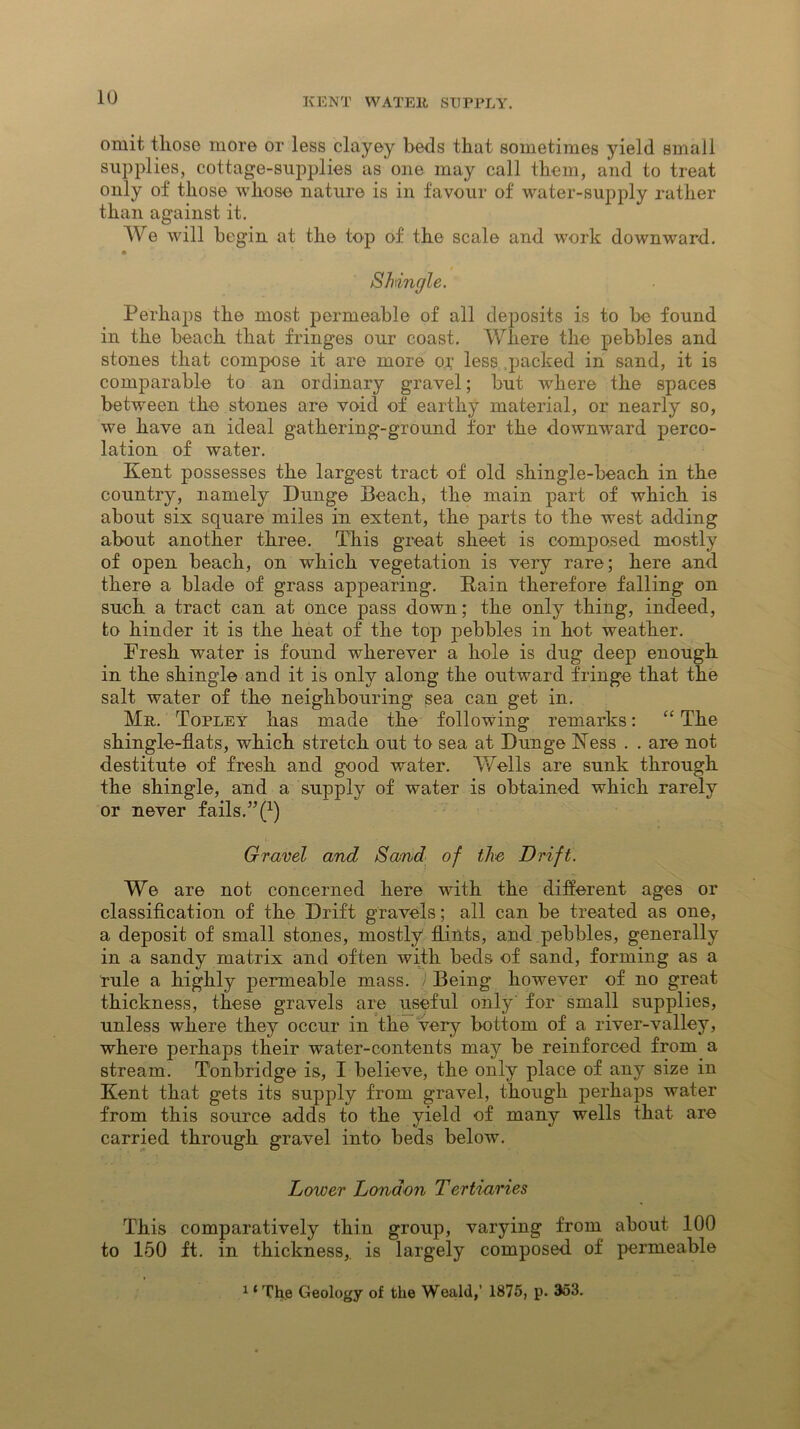 omit those more or less clayey beds that sometimes yield small supplies, cottage-supplies as one may call them, and to treat only of those whose nature is in favour of water-supply rather than against it. We will begin at the top of the scale and work downward. Sh\ ingle. Perhaps the most permeable of all deposits is to be found in the beach that fringes our coast. Where the pebbles and stones that compose it are more or less packed in sand, it is comparable to an ordinary gravel; but where the spaces between the stones are void of earthy material, or nearly so, we have an ideal gathering-ground for the downward perco- lation of water. Kent possesses the largest tract of old shingle-beach in the country, namely Dunge Beach, the main part of which is about six square miles in extent, the parts to the west adding about another three. This great sheet is composed mostly of open beach, on which vegetation is very rare; here and there a blade of grass appearing. Rain therefore falling on such a tract can at once pass down; the only thing, indeed, to hinder it is the heat of the top pebbles in hot weather. Fresh water is found wherever a hole is dug deep enough in the shingle and it is only along the outward fringe that the salt water of the neighbouring sea can get in. Mr. Topley has made the following remarks: “ The shingle-flats, which stretch out to sea at Dunge Ness . . are not destitute of fresh and good water. Wells are sunk through the shingle, and a supply of water is obtained which rarely or never fails.” (1) Gravel and Sand of the Drift. We are not concerned here with the different ages or classification of the Drift gravels; all can be treated as one, a deposit of small stones, mostly flints, and pebbles, generally in a sandy matrix and often with beds of sand, forming as a rule a highly permeable mass. ) Being however of no great thickness, these gravels are useful only for small supplies, unless where they occur in the very bottom of a river-valley, where perhaps their water-contents niajr be reinforced from a stream. Tonbridge is, I believe, the only place of any size in Kent that gets its supply from gravel, though perhaps water from this source adds to the yield of many wells that are carried through gravel into beds below. Lower London Tertiaries This comparatively thin group, varying from about 100 to 150 ft. in thickness,, is largely composed of permeable 1 ‘ The Geology of the Weald,’ 1875, p. 353.
