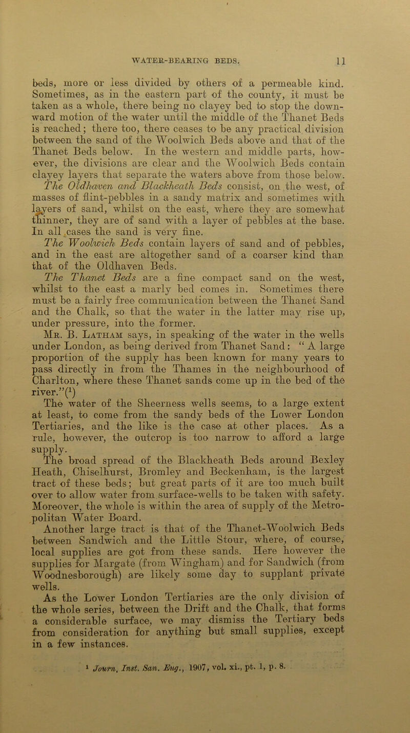 beds, more or less divided by otliers of a permeable kind. Sometimes, as in the eastern part of the county, it must he taken as a whole, there being no clayey bed to stop the down- ward motion of the water until the middle of the Tha.net Beds is reached; there too, there ceases to be any practical division between the sand of the Woolwich Beds above and that of the Thanet Beds below. In the western and middle parts, how- ever, the divisions are clear and the Woolwich Beds contain clayey layers that separate the waters above from those below. The Old haven and Blackheath Beds consist, on the west, of masses of flint-pebbles in a sandy matrix and sometimes with layers of sand, whilst on the east, where they are somewhat thinner, they are of sand with a layer of pebbles at the base. In all cases the sand is very fine. The Woolwich Beds contain layers of sand and of pebbles, and in the east are altogether sand of a coarser kind than that of the Oldhaven Beds. The Thanet Beds are a fine compact sand on the west, whilst to the east a marly bed comes in. Sometimes there must be a fairly free communication between the Thanet Sand and the Chalk, so that the water in the latter may rise up, under pressure, into the former. Mr. B. Latham says, in speaking of the water in the wells under London, as being derived from Thanet Sand: “ A large proportion of the supply has been known for many years to pass directly in from the Thames in the neighbourhood of Charlton, where these Thanet sands come up in the bed of the river.’^1) The water of the Sheerness wells seems, to a large extent at least, to come from the sandy beds of the Lower London Tertiaries, and the like is the case at other places. As a rule, however, the outcrop is too narrow to afford a large supply. The broad spread of the Blackheath Beds around Bexley Heath, Chiselhurst, Bromley and Beckenham, is the largest tract of these beds; but great parts of it are too much built over to allow water from surf ace-wells to be taken with safety. Moreover, the whole is within the area of supply of the Metro- politan Water Board. Another large tract is that of the Thanet-Woolwich Beds between Sandwich and the Little Stour, where, of course, local supplies are got from these sands. Here however the supplies for Margate (from Wingham) and for Sandwich (from Woodnesborough) are likely some day to supplant private wells. As the Lower London Tertiaries are the only division of the whole series, between the Drift and the Chalk, that forms a considerable surface, we may dismiss the Tertiary beds from consideration for anything but small supplies, except in a few instances. 1 Juurn, Inst. San. Eng., 1907, vol. xi., pt. 1, p. 8.