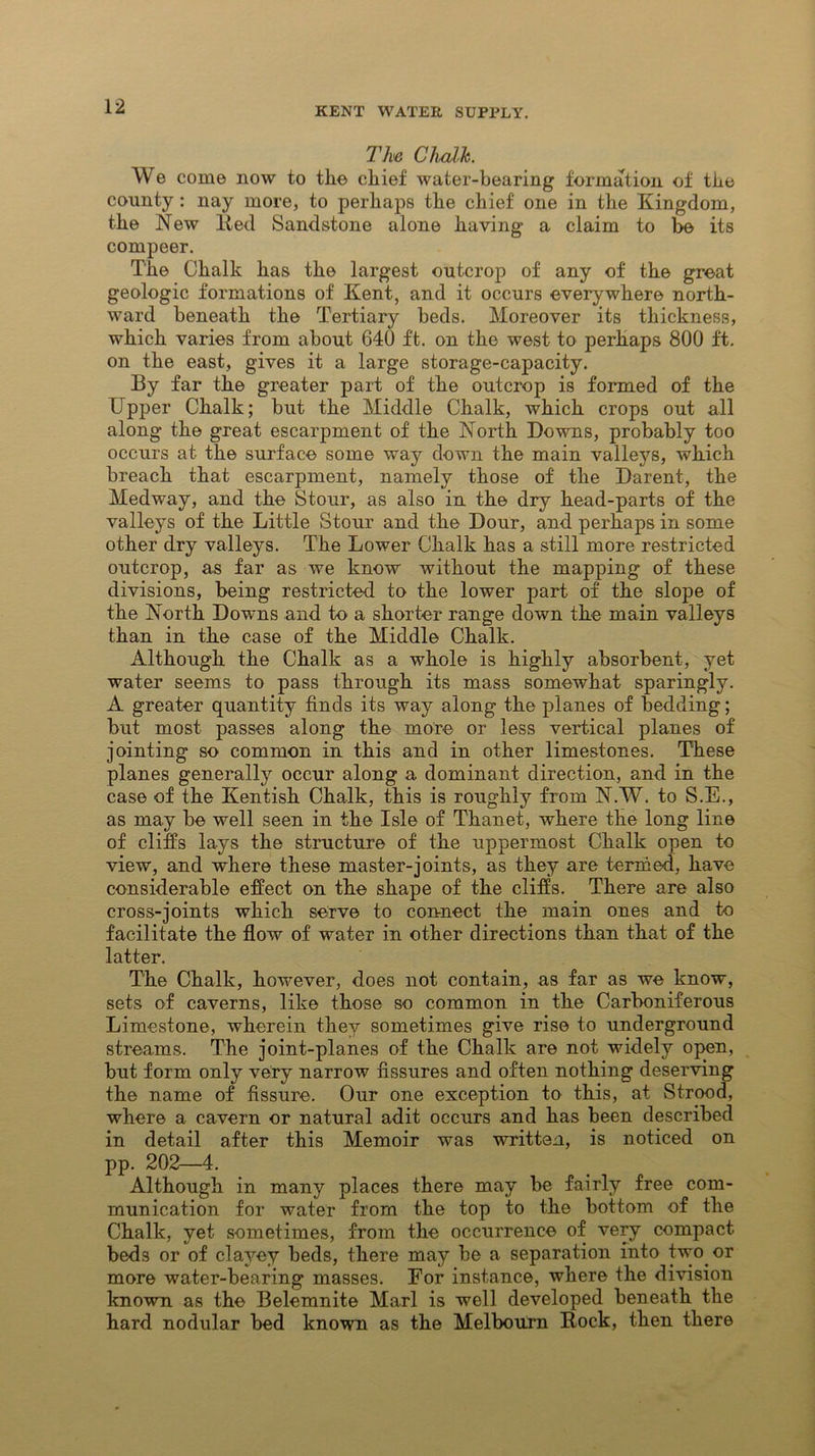 Tlx«j Chalk. We come now to the chief water-bearing formation of the county : nay more, to perhaps the chief one in the Kingdom, the New lied Sandstone alone having a claim to be its compeer. The Chalk has the largest outcrop of any of the great geologic formations of Kent, and it occurs everywhere north- ward beneath the Tertiary beds. Moreover its thickness, which varies from about 640 ft. on the west to perhaps 800 ft. on the east, gives it a large storage-capacity. By far the greater part of the outcrop is formed of the Upper Chalk; but the Middle Chalk, which crops out all along the great escarpment of the North Downs, probably too occurs at the surface some way down the main valleys, which breach that escarpment, namely those of the Darent, the Medway, and the Stour, as also in the dry head-parts of the valleys of the Little Stour and the Dour, and perhaps in some other dry valleys. The Lower Chalk has a still more restricted outcrop, as far as we know without the mapping of these divisions, being restricted to the lower part of the slope of the North Downs and to a shorter range down the main valleys than in the case of the Middle Chalk. Although the Chalk as a whole is highly absorbent, yet water seems to pass through its mass somewhat sparingly. A greater quantity finds its way along the planes of bedding; but most passes along the more or less vertical planes of jointing so common in this and in other limestones. These planes generally occur along a dominant direction, and in the case of the Kentish Chalk, this is roughly from N.W. to S.E., as may be well seen in the Isle of Thanet, where the long line of cliffs lays the structure of the uppermost Chalk open to view, and where these master-joints, as they are termed, have considerable effect on the shape of the cliffs. There are also cross-joints which serve to connect the main ones and to facilitate the flow of water in other directions than that of the latter. The Chalk, however, does not contain, as far as we know, sets of caverns, like those so common in the Carboniferous Limestone, wherein they sometimes give rise to underground streams. The joint-planes of the Chalk are not widely open, but form only very narrow fissures and often nothing deserving the name of fissure. Our one exception to this, at Strood, where a cavern or natural adit occurs and has been described in detail after this Memoir was written, is noticed on pp. 202—4. Although in many places there may be fairly free com- munication for water from the top to the bottom of the Chalk, yet sometimes, from the occurrence of very compact beds or of clayey beds, there may be a separation into two or more water-bearing masses. For instance, where the division known as the Belemnite Marl is well developed beneath the hard nodular bed known as the Melbourn Rock, then there