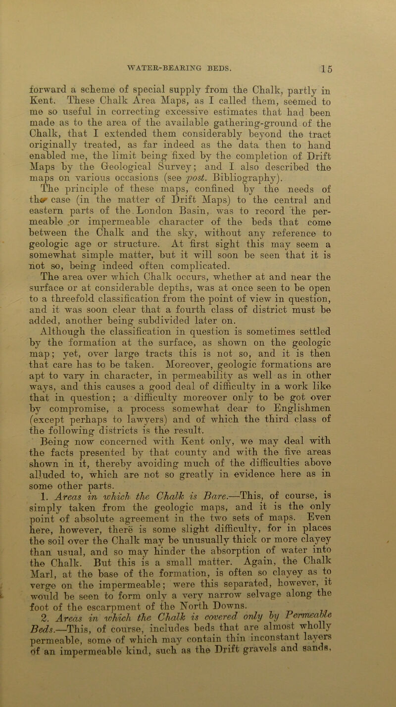 forward a sclieme of special supply from the Chalk, partly in Kent. These Chalk Area Maps, as I called them, seemed to me so useful in correcting excessive estimates that had been made as to the area of the available gathering-ground of the Chalk, that I extended them considerably beyond the tract originally treated, as far indeed as the data then to hand enabled me, the limit being fixed by the completion of Drift Maps by the Geological Survey; and I also described the maps on various occasions (see post. Bibliography). The principle of these maps, confined by the needs of thvr case (in the matter of Drift Maps) to the central and eastern parts of the . London Basin, was to record the per- meable .or impermeable character of the beds that come between the Chalk and the sky, without any reference to geologic age or structure. At first sight this may seem a somewhat simple matter, but it will soon be seen that it is not so, being indeed often complicated. The area over which Chalk occurs, whether at and near the surface or at considerable depths, was at once seen to be open to a threefold classification from the point of view in question, and it was soon clear that a fourth class of district must be added, another being subdivided later on. Although the classification in question is sometimes settled by the formation at the surface, as shown on the geologic map; yet, over large tracts this is not so, and it is then that care has to be taken. Moreover, geologic formations are apt to vary in character, in permeability as well as in other ways, and this causes a good deal of difficulty in a work like that in question; a difficulty moreover only to be got over by compromise, a process somewhat dear to Englishmen (except perhaps to lawyers) and of which the third class of the following districts is the result. Being now concerned with Kent only, we may deal with the facts presented by that county and with the five areas shown in it, thereby avoiding much of the difficulties above alluded to, which are not so greatly in evidence here as in some other parts. 1. Areas in which the Chalk is Bare.—This, of course, is simply taken from the geologic maps, and it is the only point of absolute agreement in the two sets of maps. Even here, however, there is some slight difficulty, for in places the soil over the Chalk may be unusually thick or more clayey than usual, and so may hinder the absorption of water into the Chalk. But this is a small matter. Again, the Chalk Marl, at the base of the formation, is often so clayey as to verge on the impermeable; were this separated, however, it would be seen to form only a very narrow selvage along the foot of the escarpment of the North Downs. 2. Areas in which the Chalk is cowered only by PemmMe Beds.—This, of course, includes beds that are almost wholly permeable, some of which may contain thin inconstant layers of an impermeable kind, such as the Drift gravels and sands,