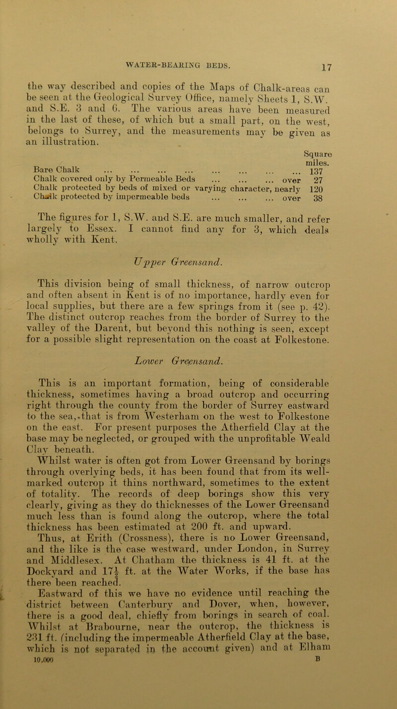 the way described and copies of the Maps of Chalk-areas can be seen at the Geological Survey Office, namely Sheets 1, S.W. and S.E. 3 and (i. The various areas have been measured in the last of these, of which but a small part, on the west, belongs to Surrey, and the measurements may be given as an illustration. Square miles. Bare Chalk ... ... ... ... 137 Chalk covered only by Permeable Beds over 27 Chalk protected by beds of mixed or varying character, nearly 120 Ch^ik protected by impermeable beds over 38 The figures for 1, S.W. and S.E. are much smaller, and refer largely to Essex. I cannot find any for 3, which deals wholly with Kent. U'p'per Greensand. This division being of small thickness, of narrow outcrop and often absent in Kent is of no importance, hardly even for local supplies, but there are a few springs from it (see p. 42). The distinct outcrop reaches from the border of Surrey to the valley of the Darent, but beyond this nothing is seen, except for a possible slight representation on the coast at Folkestone. Lower Greensand. This is an important formation, being of considerable thickness, sometimes having a broad outcrop and occurring right through the county from the border of Surrey eastward to the sea,.that is from Westerliam on the west to Folkestone on the east. For present purposes the Atherfield Clay at the base may be neglected, or grouped with the unprofitable Weald Clay beneath. Whilst water is often got from Lower Greensand by borings through overlying beds, it has been found that from its well- marked outcrop it thins northward, sometimes to the extent of totality. The records of deep borings show this very clearly, giving as they do thicknesses of the Lower Greensand much less than is found along the outcrop, where the total thickness has been estimated at 200 ft. and upward. Thus, at Erith (Crossness), there is no Lower Greensand, and the like is the case westward, under London, in Surrey and Middlesex. At Chatham the thickness is 41 ft. at the Dockyard and 17^ ft. at the Water Works, if the base has there been reached. Eastward of this we have no evidence until reaching the district between Canterbury and Dover, when, however, there is a good deal, chiefly from borings in search of coal. Whilst at Brabourne, near the outcrop, the thickness is 231 ft. (including the impermeable Atherfield Clay at the base, which is not separated in the account given) and at Elham 10,000 b
