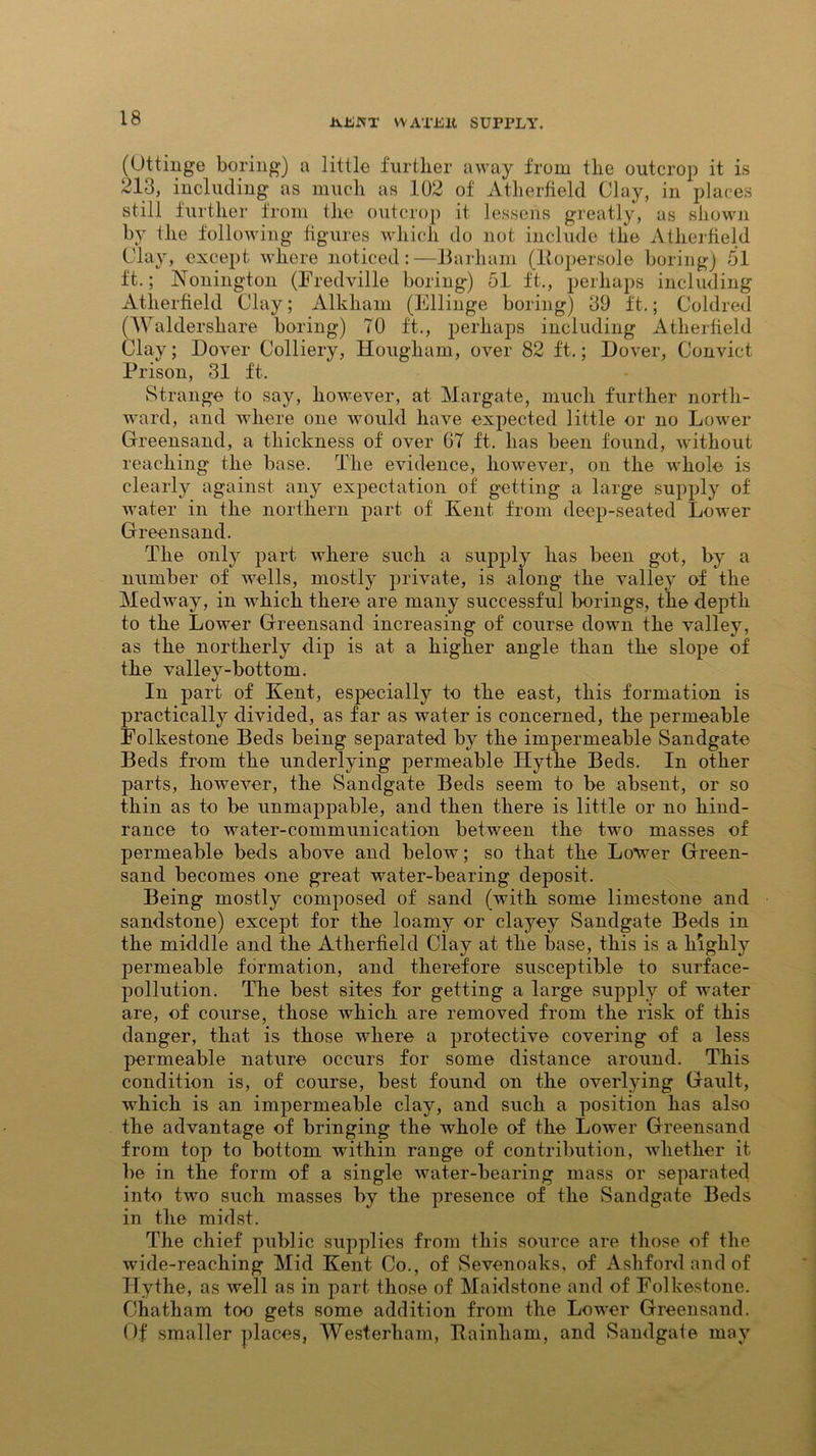 JvUJJflT WATJSll SUPPLY. (Uttinge boring) a little further away from the outcrop it is 213, including as much as 102 of Atherfield Clay, in places still further from the outcrop it lessens greatly, as shown by the following figures which do not include the Atherfield Clay, except where noticed:—Barham (Kopersole boring) 51 ft.; Nonington (Fredville boring) 51 ft., perhaps including Atherfield Clay; Alkliain (Ellinge boring) 39 ft.; Coldred (Waldershare boring) 70 ft., perhaps including Atherfield Clay; Dover Colliery, Hougham, over 82 ft.; Dover, Convict Prison, 31 ft. Strange to say, however, at Margate, much further north- ward, and where one would have expected little or no Lower Greensand, a thickness of over G7 ft. has been found, without reaching the base. The evidence, however, on the whole is clearly against any expectation of getting a large supply of water in the northern part of Kent from deep-seated Lower Greensand. The only part where such a supply has been got, by a number of wells, mostly private, is along the valley of the Medway, in which there are many successful borings, the depth to the Lower Greensand increasing of course down the valley, as the northerly dip is at a higher angle than the slope of the valley-bottom. In part of Kent, especially to the east, this formation is practically divided, as far as water is concerned, the permeable Folkestone Beds being separated by the impermeable Sandgate Beds from the underlying permeable Hythe Beds. In other parts, however, the Sandgate Beds seem to be absent, or so thin as to be unmappable, and then there is little or no hind- rance to water-communication between the two masses of permeable beds above and below; so that the Lower Green- sand becomes one great wnter-bearing deposit. Being mostly composed of sand (with some limestone and sandstone) except for the loamy or clayey Sandgate Beds in the middle and the Atherfield Clay at the base, this is a highly permeable formation, and therefore susceptible to surface- pollution. The best sites for getting a large .supply of water are, of course, those which are removed from the risk of this danger, that is those where a protective covering of a less permeable nature occurs for some distance around. This condition is, of course, best found on the overlying Gault, which is an impermeable clay, and such a position has also the advantage of bringing the whole of the Lower Greensand from top to bottom within range of contribution, whether it be in the form of a single water-bearing mass or separated into two such masses by the presence of the Sandgate Beds in the midst. The chief public supplies from this source are those of the wide-reaching Mid Kent Co., of Sevenoaks, of Ashford and of Hythe, as well as in part those of Maidstone and of Folkestone. Chatham too gets some addition from the Lower Greensand. Of smaller places, Westerham, Ka inham, and Sandgate may